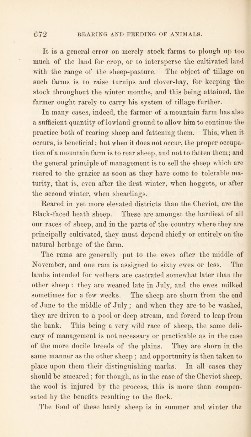 It is a general error on merely stock farms to plough up too much of the land for crop, or to intersperse the cultivated land with the range of the sheep-pasture. The object of tillage on such farms is to raise turnips and clover-hay, for keeping the stock throughout the winter months, and this being attained, the farmer ought rarely to carry his system of tillage further. In many cases, indeed, the farmer of a mountain farm has also a sufficient quantity of lowland ground to allow him to continue the practice both of rearing sheep and fattening them. This, when it occurs, is beneficial; but when it does not occur, the proper occupa¬ tion of a mountain farm is to rear sheep, and not to fatten them; and the general principle of management is to sell the sheep which are reared to the grazier as soon as they have come to tolerable ma¬ turity, that is, even after the first winter, when hoggets, or after the second winter, when shearlings. Reared in yet more elevated districts than the Cheviot, are the Black-faced heath sheep. These are amongst the hardiest of all our races of sheep, and in the parts of the country where they are principally cultivated, they must depend chiefly or entirely on the natural herbage of the farm. The rams are generally put to the ewes after the middle of November, and one ram is assigned to sixty ewes or less. The lambs intended for wethers are castrated somewhat later than the other sheep : they are weaned late in July, and the ewes milked sometimes for a few weeks. The sheep are shorn from the end of June to the middle of July; and when they are to be washed, they are driven to a pool or deep stream, and forced to leap from the bank. This being a very wild race of sheep, the same deli¬ cacy of management is not necessary or practicable as in the case of the more docile breeds of the plains. They are shorn in the same manner as the other sheep ; and opportunity is then taken to place upon them their distinguishing marks. In all cases they should be smeared ; for though, as in the case of the Cheviot sheep, the wool is injured by the process, this is more than compen¬ sated by the benefits resulting to the flock. The food of these hardy sheep is in summer and winter the