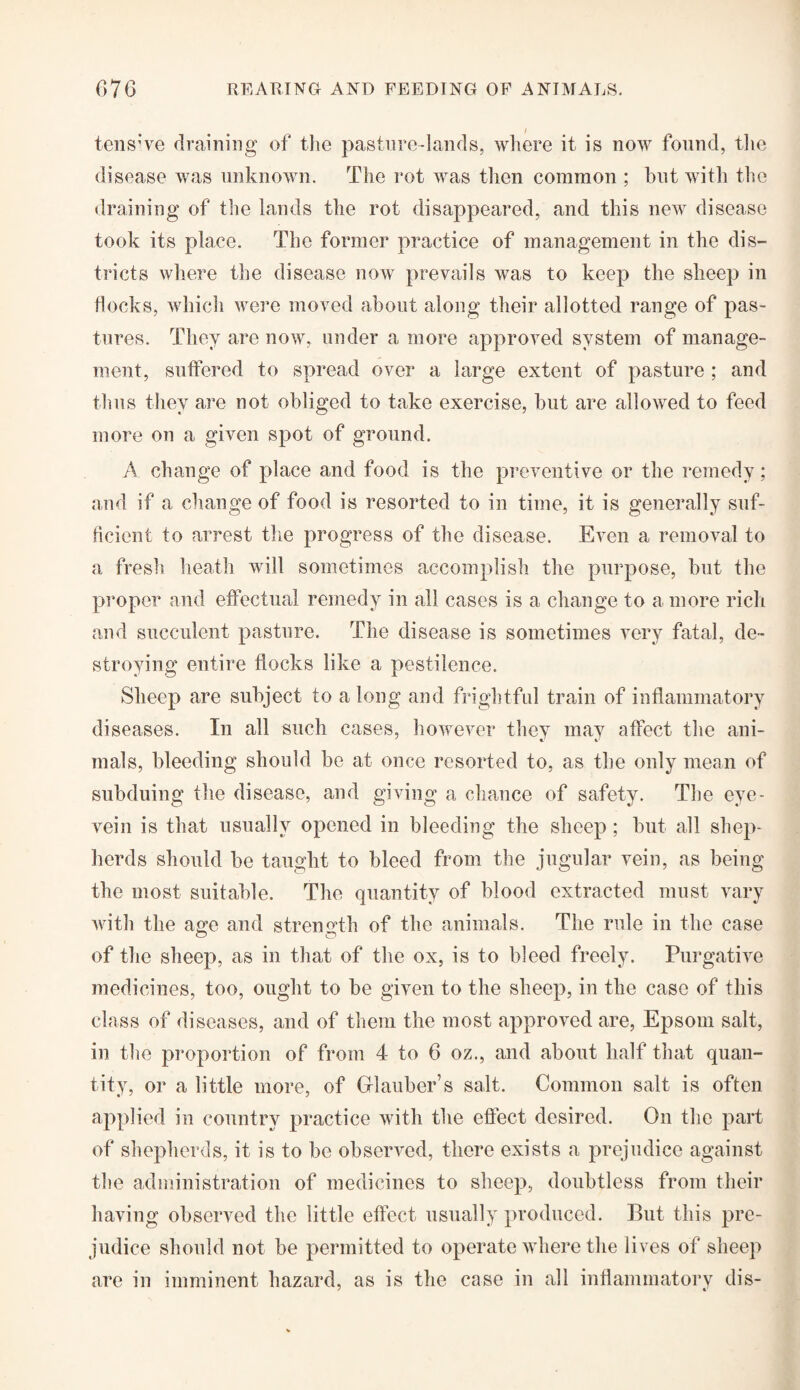 tens've draining of the pasture-lands, where it is now found, the disease was unknown. The rot was then common ; but with the draining of the lands the rot disappeared, and this new disease took its place. The former practice of management in the dis¬ tricts where the disease now prevails was to keep the sheep in flocks, which were moved about along their allotted range of pas¬ tures. They are now, under a more approved system of manage¬ ment, suffered to spread over a large extent of pasture ; and thus they are not obliged to take exercise, but are allowed to feed more on a given spot of ground. A change of place and food is the preventive or the remedy; and if a change of food is resorted to in time, it is generally suf¬ ficient to arrest the progress of the disease. Even a removal to a fresh heath will sometimes accomplish the purpose, but the proper and effectual remedy in all cases is a change to a more rich and succulent pasture. The disease is sometimes very fatal, de¬ stroying entire flocks like a pestilence. Sheep are subject to a long and frightful train of inflammatory diseases. In all such cases, however they may affect the ani¬ mals, bleeding should be at once resorted to, as the only mean of subduing the disease, and giving a chance of safety. The eye- vein is that usually opened in bleeding the sheep ; but all shep¬ herds should be taught to bleed from the jugular vein, as being the most suitable. The quantity of blood extracted must vary with the age and strength of the animals. The rule in the case of the sheep, as in that of the ox, is to bleed freely. Purgative medicines, too, ought to be given to the sheep, in the case of this class of diseases, and of them the most approved are, Epsom salt, in the proportion of from 4- to 6 oz., and about half that quan¬ tity, or a little more, of Glauber’s salt. Common salt is often applied in country practice with the effect desired. On the part of shepherds, it is to be observed, there exists a prejudice against the administration of medicines to sheep, doubtless from their having observed the little effect usually produced. But this pre¬ judice should not be permitted to operate where the lives of sheep are in imminent hazard, as is the case in all inflammatory dis-