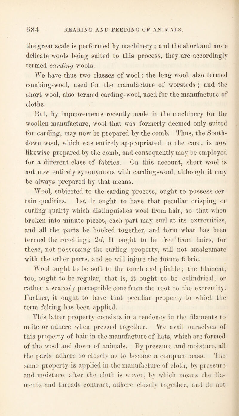 the great scale is performed by machinery ; and the short and more delicate wools being suited to this process, they are accordingly termed carding wools. We have thus two classes of wool; the long wool, also termed combing-wool, used for the manufacture of worsteds ; and the short wool, also termed carding-wool, used for the manufacture of cloths. But, by improvements recently made in the machinery for the woollen manufacture, wool that was formerly deemed only suited for carding, may now be prepared by the comb. Thus, the South- down wool, which was entirely appropriated to the card, is now likewise prepared by the comb, and consequently may be employed for a different class of fabrics. On this account, short wool is not now entirely synonymous with carding-wool, although it may be always prepared by that means. Wool, subjected to the carding process, ought to possess cer¬ tain qualities. ls£, It ought to have that peculiar crisping or curling quality which distinguishes wool from hair, so that when broken into minute pieces, each part may curl at its extremities, and all the parts be hooked together, and form what has been termed the rovelling; 2d, It ought to be free from hairs, for these, not possessing the curling property, will not amalgamate with the other parts, and so will injure the future fabric. Wool ought to be soft to the touch and pliable; the filament, too, ought to be regular, that is, it ought to be cylindrical, or rather a scarcely perceptible cone from the root to the extremity. Further, it ought to have that peculiar property to which the term felting has been applied. This latter property consists in a tendency in the filaments to unite or adhere when pressed together. We avail ourselves of this property of hair in the manufacture of hats, which arc formed of the wool and down of animals. By pressure and moisture, all the parts adhere so closely as to become a compact mass. The same property is applied in the manufacture of cloth, by pressure and moisture, after the cloth is woven, by which means the fila¬ ments and threads contract, adhere closely together, and do not