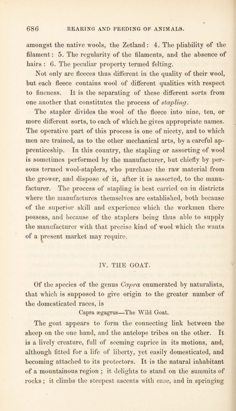 amongst the native wools, the Zetland: 4. The pliability of the filament: 5. The regularity of the filaments, and the absence of hairs : 6. The peculiar property termed felting. Not only are fleeces thus different in the quality of their wool, but each fleece contains wool of different qualities with respect to fineness. It is the separating of these different sorts from one another that constitutes the process of stapling. The stapler divides the wool of the fleece into nine, ten, or more different sorts, to each of which he gives appropriate names. The operative part of this process is one of nicety, and to which men are trained, as to the other mechanical arts, by a careful ap¬ prenticeship. In this country, the stapling or assorting of wool is sometimes performed by the manufacturer, but chiefly by per¬ sons termed wool-staplers, who purchase the raw material from the grower, and dispose of it, after it is assorted, to the manu¬ facturer. The process of stapling is best carried on in districts where the manufactures themselves are established, both because of the superior skill and experience which the workmen there possess, and because of the staplers being thus able to supply the manufacturer with that precise kind of wool which the wants of a present market may require. IY. THE GOAT. Of the species of the genus Capra enumerated by naturalists, that which is supposed to give origin to the greater number of the domesticated races, is Capra aegagrus—The Wild Goat. The goat appears to form the connecting link between the sheep on the one hand, and the antelope tribes on the other. It is a lively creature, full of seeming caprice in its motions, and, although fitted for a life of liberty, yet easily domesticated, and becoming attached to its protectors. It is the natural inhabitant of a mountainous region ; it delights to stand on the summits of rocks; it climbs the steepest ascents with ease, and in springing