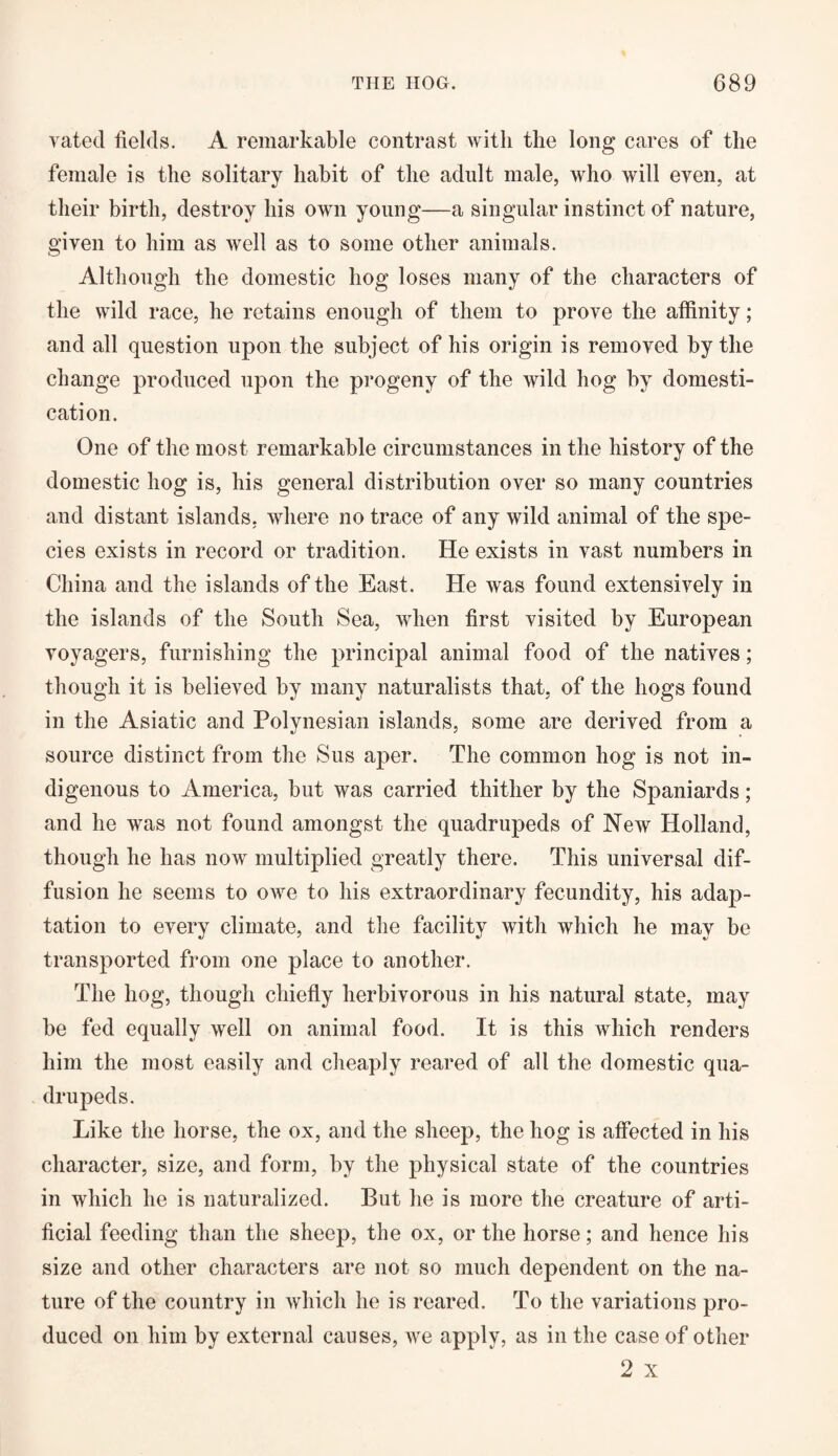 rated fields. A remarkable contrast with the long cares of the female is the solitary habit of the adult male, who will even, at their birth, destroy his own young—a singular instinct of nature, given to him as well as to some other animals. Although the domestic hog loses many of the characters of the wild race, he retains enough of them to prove the affinity; and all question upon the subject of his origin is removed by the change produced upon the progeny of the wild hog by domesti¬ cation. One of the most remarkable circumstances in the history of the domestic hog is, his general distribution over so many countries and distant islands, where no trace of any wild animal of the spe¬ cies exists in record or tradition. He exists in vast numbers in China and the islands of the East. He was found extensively in the islands of the South Sea, when first visited by European voyagers, furnishing the principal animal food of the natives; though it is believed by many naturalists that, of the hogs found in the Asiatic and Polynesian islands, some are derived from a source distinct from the Sus aper. The common hog is not in¬ digenous to America, but was carried thither by the Spaniards; and he was not found amongst the quadrupeds of New Holland, though he has now multiplied greatly there. This universal dif¬ fusion he seems to oavc to his extraordinary fecundity, his adaj3- tation to every climate, and the facility Avith which he may be transported from one place to another. The hog, though chiefly herbivorous in his natural state, may be fed equally well on animal food. It is this Avliich renders him the most easily and cheaply reared of all the domestic qua¬ drupeds. Like the horse, the ox, and the sheep, the hog is affected in his character, size, and form, by the physical state of the countries in which he is naturalized. But he is more the creature of arti¬ ficial feeding than the sheep, the ox, or the horse; and hence his size and other characters are not so much dependent on the na¬ ture of the country in which he is reared. To the variations pro¬ duced on him by external causes, Ave apply, as in the case of other 2 x