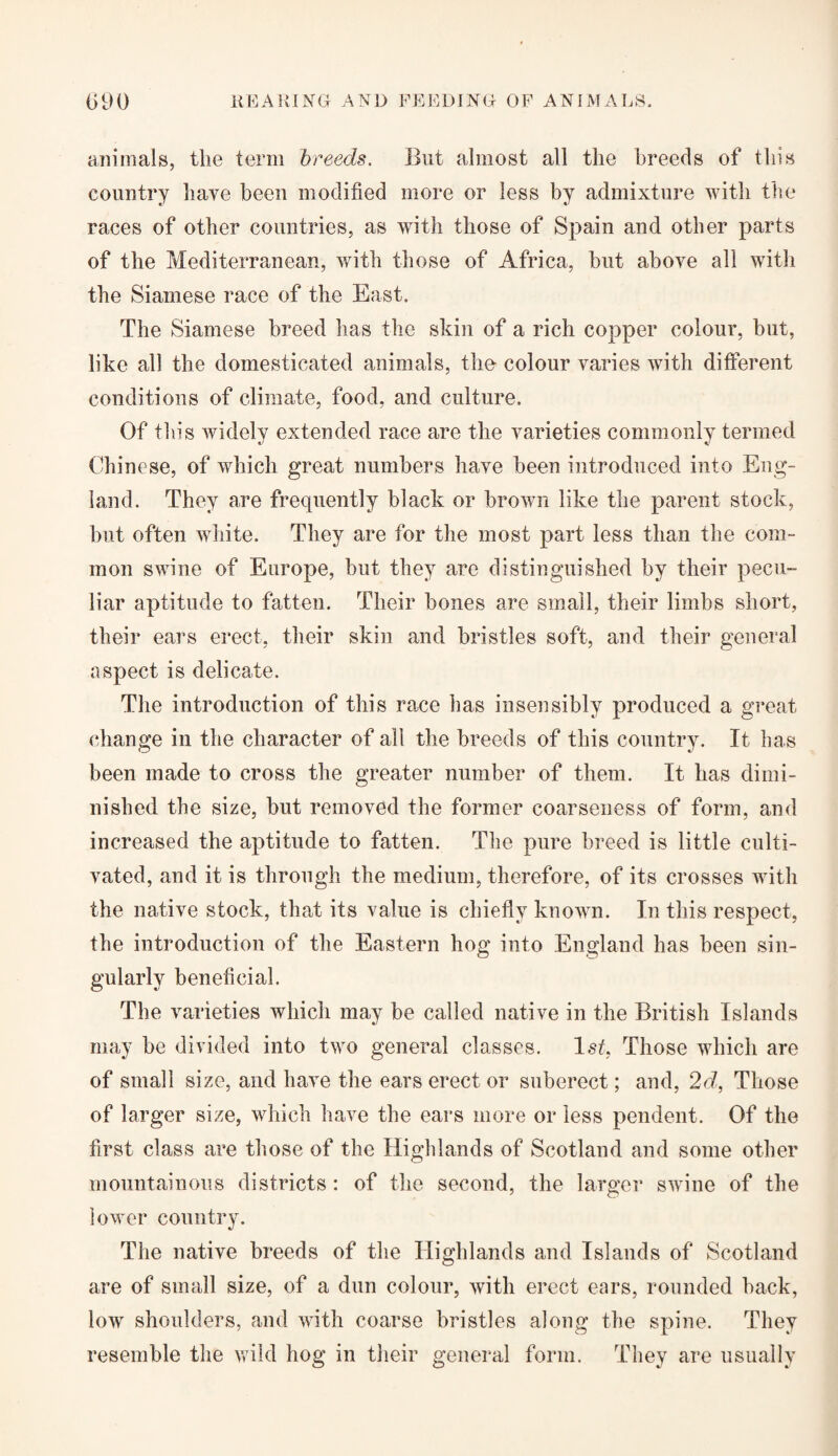 animals, the term breeds. But almost all the breeds of this country have been modified more or less by admixture with the races of other countries, as with those of Spain and other parts of the Mediterranean, with those of Africa, but above all with the Siamese race of the East. The Siamese breed has the skin of a rich copper colour, but, like all the domesticated animals, the colour varies with different conditions of climate, food, and culture. Of this widely extended race are the varieties commonly termed Chinese, of which great numbers have been introduced into Eng¬ land. They are frequently black or brown like the parent stock, but often white. They are for the most part less than the com¬ mon swine of Europe, but they are distinguished by their pecu¬ liar aptitude to fatten. Their bones are small, their limbs short, their ears erect, their skin and bristles soft, and their general aspect is delicate. The introduction of this race has insensibly produced a great change in the character of all the breeds of this country. It has been made to cross the greater number of them. It has dimi¬ nished the size, but removed the former coarseness of form, and increased the aptitude to fatten. The pure breed is little culti¬ vated, and it is through the medium, therefore, of its crosses with the native stock, that its value is chiefly known. In this respect, the introduction of the Eastern hog into England has been sin¬ gularly beneficial. The varieties which may be called native in the British Islands may be divided into two general classes. 1st, Those which are of small size, and have the ears erect or suberect; and, 2d, Those of larger size, which have the ears more or less pendent. Of the first class are those of the Highlands of Scotland and some other mountainous districts: of the second, the larger swine of the lower country. The native breeds of the Highlands and Islands of Scotland are of small size, of a dun colour, with erect ears, rounded back, low shoulders, and with coarse bristles along the spine. They resemble the wild hog in their general form. They are usually