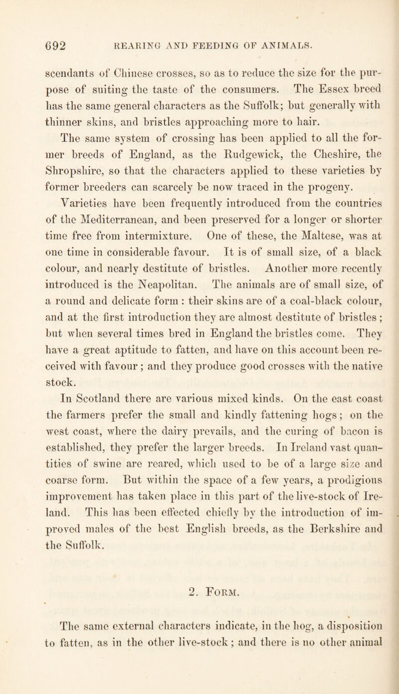 scendants of Chinese crosses, so as to reduce the size for the pur¬ pose of suiting the taste of the consumers. The Essex breed has the same general characters as the Suffolk; but generally with thinner skins, and bristles approaching more to hair. The same system of crossing has been applied to all the for¬ mer breeds of England, as the Rudgewick, the Cheshire, the Shropshire, so that the characters applied to these varieties by former breeders can scarcely be now traced in the progeny. Varieties have been frequently introduced from the countries of the Mediterranean, and been preserved for a longer or shorter time free from intermixture. One of these, the Maltese, was at one time in considerable favour. It is of small size, of a black colour, and nearly destitute of bristles. Another more recently introduced is the Neapolitan. The animals are of small size, of a round and delicate form : their skins are of a coal-black colour, and at the first introduction they are almost destitute of bristles ; but when several times bred in England the bristles come. They have a great aptitude to fatten, and have on this account been re¬ ceived with favour ; and they produce good crosses with the native stock. In Scotland there are various mixed kinds. On the east coast the farmers prefer the small and kindly fattening hogs; on the west coast, where the dairy prevails, and the curing of bacon is established, they prefer the larger breeds. In Ireland vast quan¬ tities of swine are reared, which used to be of a large size and coarse form. But within the space of a few years, a prodigious improvement has taken place in this part of the live-stock of Ire¬ land. This has been effected chiefly by the introduction of im¬ proved males of the best English breeds, as the Berkshire and the Suffolk. 2. Form. The same external characters indicate, in the hog, a disposition to fatten, as in the other live-stock; and there is no other animal