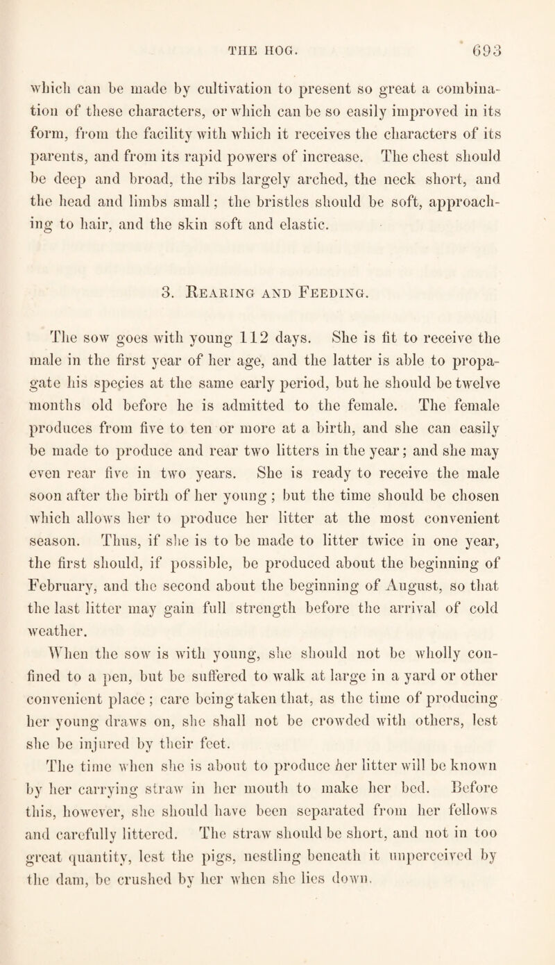 which can be made by cultivation to present so great a combina¬ tion of these characters, or which can be so easily improved in its form, from the facility with which it receives the characters of its parents, and from its rapid powers of increase. The chest should be deep and broad, the ribs largely arched, the neck short, and the head and limbs small; the bristles should be soft, approach¬ ing to hair, and the skin soft and elastic. 3. Rearing and Feeding. The sow goes with young 112 days. She is lit to receive the male in the first year of her age, and the latter is able to propa¬ gate his species at the same early period, but he should be twelve months old before he is admitted to the female. The female produces from five to ten or more at a birth, and she can easily be made to produce and rear two litters in the year; and she may even rear five in two years. She is ready to receive the male soon after the birth of her young ; but the time should be chosen which allows her to produce her litter at the most convenient season. Thus, if she is to be made to litter twice in one year, the first should, if possible, be produced about the beginning of February, and the second about the beginning of August, so that the last litter may gain full strength before the arrival of cold weather. When the sow is with young, she should not be wholly con¬ fined to a pen, but be suffered to walk at large in a yard or other convenient place ; care being taken that, as the time of producing her young draws on, she shall not be crowded with others, lest she be injured by their feet. The time when she is about to produce her litter will be known by her carrying straw in her mouth to make her bed. Before this, however, she should have been separated from her fellows and carefully littered. The straw should be short, and not in too great quantity, lest the pigs, nestling beneath it unperccived by the dam, be crushed by her when she lies down.