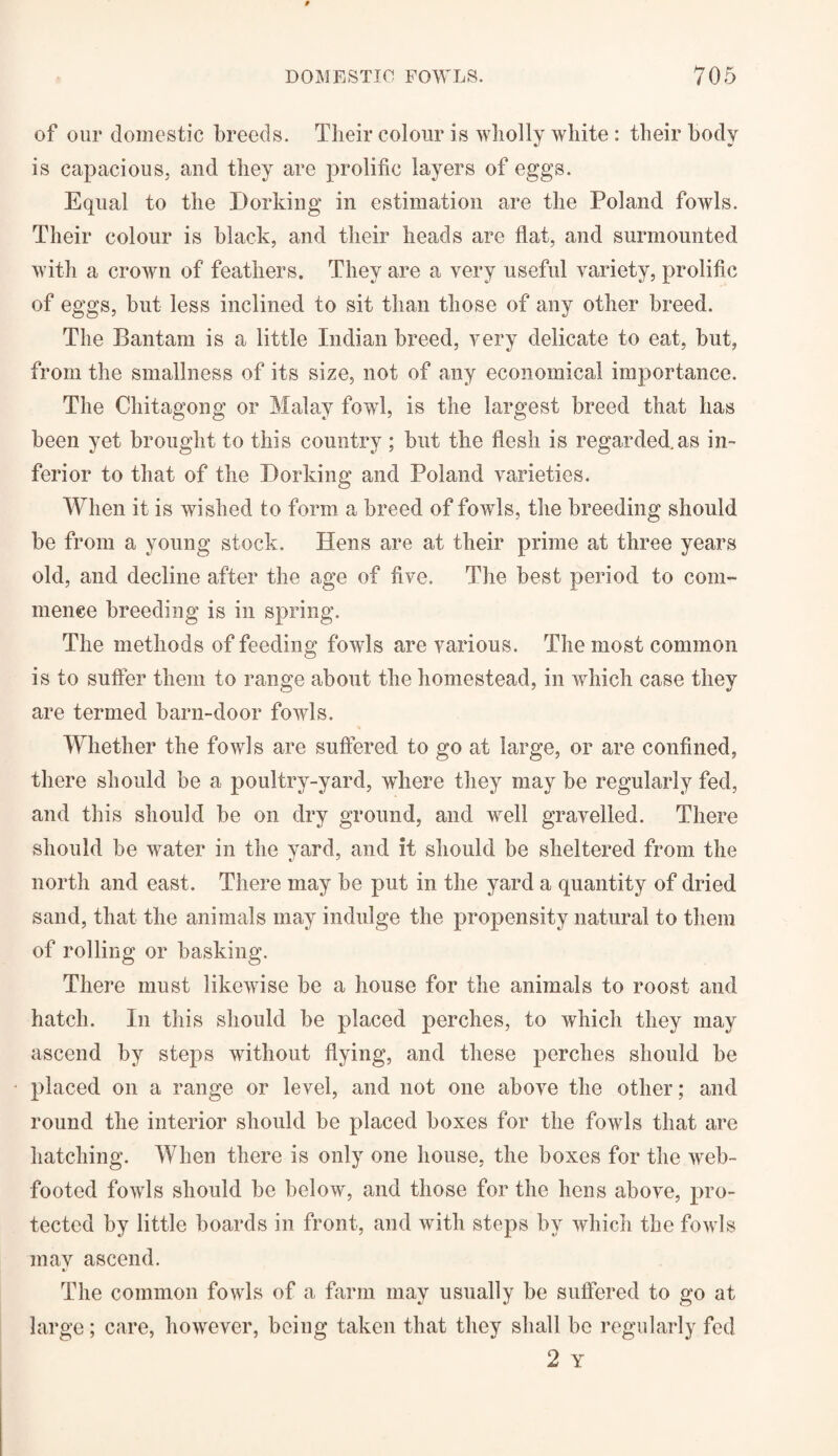 of our domestic breeds. Their colour is wholly white : their body is capacious, and they are prolific layers of eggs. Equal to the Dorking in estimation are the Poland fowls. Their colour is black, and their heads are flat, and surmounted with a crown of feathers. They are a very useful variety, prolific of eggs, but less inclined to sit than those of any other breed. The Bantam is a little Indian breed, very delicate to eat, but, from the smallness of its size, not of any economical importance. The Chitagong or Malay fowl, is the largest breed that has been yet brought to this country ; but the flesh is regarded.as in¬ ferior to that of the Dorking and Poland varieties. When it is wished to form a breed of fowls, the breeding should be from a young stock. Hens are at their prime at three years old, and decline after the age of five. The best period to com¬ mence breeding is in spring. The methods of feeding fowls are various. The most common is to suffer them to range about the homestead, in which case they are termed barn-door fowls. Whether the fowls are suffered to go at large, or are confined, there should be a poultry-yard, where they may be regularly fed, and this should be on dry ground, and well gravelled. There should be water in the yard, and it should be sheltered from the north and east. There may be put in the yard a quantity of dried sand, that the animals may indulge the propensity natural to them of rolling or basking. There must likewise be a house for the animals to roost and hatch. In this should be placed perches, to which they may ascend by steps without flying, and these perches should be placed on a range or level, and not one above the other; and round the interior should be placed boxes for the fowls that are hatching. When there is only one house, the boxes for the web¬ footed fowls should be below, and those for the hens above, pro¬ tected by little boards in front, and with steps by which the fowls may ascend. t' The common fowls of a farm may usually be suffered to go at large; care, however, being taken that they shall be regularly fed 2 Y