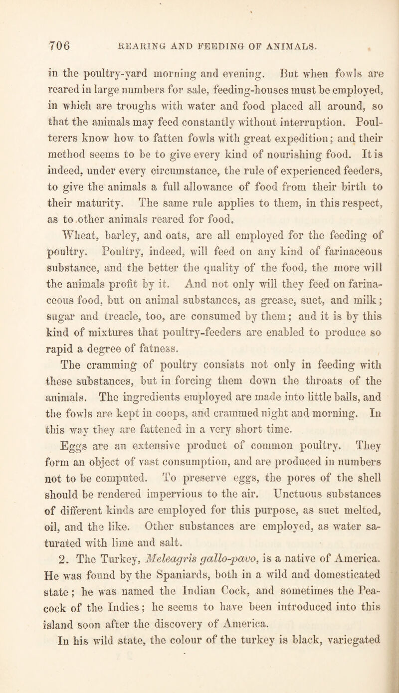 in the poultry-yard morning and evening. But when fowls are reared in large numbers for sale, feeding-houses must be employed, in which are troughs with water and food placed all around, so that the animals may feed constantly without interruption. Poul¬ terers know how to fatten fowls with great expedition; and their method seems to be to give every kind of nourishing food. It is indeed, under every circumstance, the rule of experienced feeders, to give the animals a full allowance of food from their birth to their maturity. The same rule applies to them, in this respect, as to.other animals reared for food. Wheat, barley, and oats, are all employed for the feeding of poultry. Poultry, indeed, will feed on any kind of farinaceous substance, and the better the quality of the food, the more will the animals profit by it. And not only will they feed on farina¬ ceous food, but on animal substances, as grease, suet, and milk; sugar and treacle, too, are consumed by them; and it is by this kind of mixtures that poultry-feeders are enabled to produce so rapid a degree of fatness. The cramming of poultry consists not only in feeding with these sub stances, but in forcing them down the throats of the animals. The ingredients employed are made into little hails, and the fowls are kept in coops, and crammed night and morning. In this way they are fattened in a very short time. Eggs are an extensive product of common poultry. They form an object of vast consumption, and are produced in numbers not to he computed. To preserve eggs, the pores of the shell should be rendered impervious to the air. Unctuous substances of different kinds are employed for this purpose, as suet melted, oil, and the like. Other substances are employed, as water sa¬ turated with lime and salt. 2. The Turkey, Meleagris gallo-pavo, is a native of America. He was found by the Spaniards, both in a wild and domesticated state; he was named the Indian Cock, and sometimes the Pea¬ cock of the Indies; he seems to have been introduced into this island soon after the discovery of America. In his wild state, the colour of the turkey is black, variegated