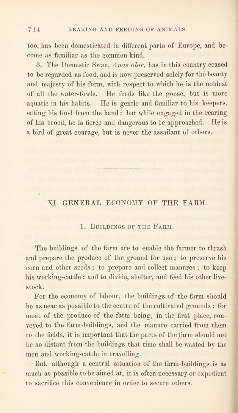 too, has been domesticated in different parts of Europe, and be- come as familiar as the common kind. 3. The Domestic Swan, Anas olor, has in this country ceased to he regarded as food, and is now preserved solely for the beauty and majesty of his form, with respect to which he is the noblest of all the water-fowls. He feeds like the goose, but is more aquatic in his habits. He is gentle and familiar to his keepers, eating his food from the hand; hut while engaged in the rearing of his brood, he is fierce and dangerous to be approached. He is a bird of great courage, but is never the assailant of others. XL GENERAL ECONOMY OF THE FARM. 1. Buildings of the Farm. The buildings of the farm are to enable the farmer to thrash and prepare the produce of the ground for use ; to preserve his corn and other seeds ; to prepare and collect manures ; to keep his working-cattle ; and to divide, shelter, and feed his other live¬ stock. For the economy of labour, the buildings of the farm should be as near as possible to the centre of the cultivated grounds ; for most of the produce of the farm being, in the first place, con¬ veyed to the farm-buildings, and the manure carried from them to the fields, it is important that the parts of the farm should not be so distant from the buildings that time shall be wasted by the men and working-cattle in travelling. But, although a central situation of the farm-buildings is as much as possible to be aimed at, it is often necessary or expedient to sacrifice this convenience in order to secure others.