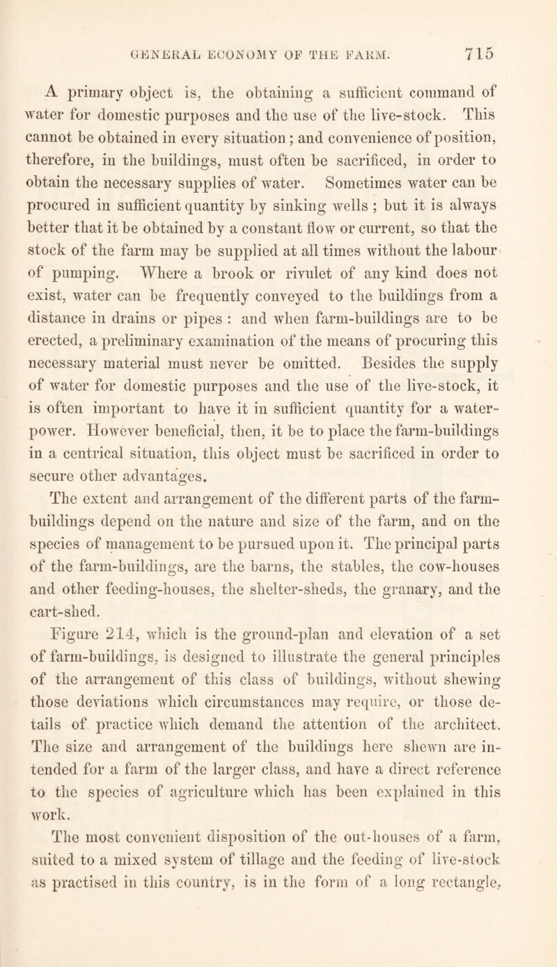 A primary object is, tbe obtaining a sufficient command of water for domestic purposes and tbe use of the live-stock. This cannot be obtained in every situation ; and convenience of position, therefore, in the buildings, must often be sacrificed, in order to obtain the necessary supplies of water. Sometimes water can be procured in sufficient quantity by sinking wells ; but it is always better that it be obtained by a constant flow or current, so that the stock of the farm may be supplied at all times without the labour of pumping. Where a brook or rivulet of any kind does not exist, water can be frequently conveyed to the buildings from a distance in drains or pipes : and when farm-buildings are to be erected, a preliminary examination of the means of procuring this necessary material must never be omitted. Besides the supply of water for domestic purposes and the use of the live-stock, it is often important to have it in sufficient quantity for a water¬ power. However beneficial, then, it be to place the farm-buildings in a centrical situation, this object must be sacrificed in order to secure other advantages. The extent and arrangement of the different parts of the farm- buildings depend on the nature and size of the farm, and on the species of management to be pursued upon it. The principal parts of the farm-buildings, are the barns, the stables, the cow-houses and other feeding-houses, the shelter-sheds, the granary, and the cart-shed. Figure 214, which is the ground-plan and elevation of a set of farm-buildings, is designed to illustrate the general principles of the arrangement of this class of buildings, without shewing those deviations which circumstances may require, or those de¬ tails of practice which demand the attention of the architect. The size and arrangement of the buildings here shewn are in¬ tended for a farm of the larger class, and have a direct reference to the species of agriculture which has been explained in this work. The most convenient disposition of the out-houses of a farm, suited to a mixed system of tillage and the feeding of live-stock as practised in this country, is in the form of a long rectangle.