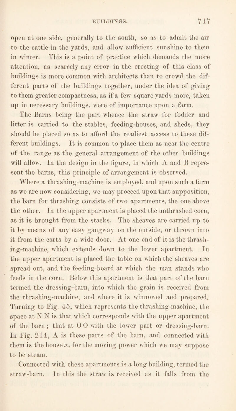 open at one side, generally to the south, so as to admit the air to the cattle in the yards, and allow sufficient sunshine to them in winter. This is a point of practice which demands the more attention, as scarcely any error in the erecting of this class of buildings is more common with architects than to crowd the dif¬ ferent parts of the buildings together, under the idea of giving to them greater compactness, as if a few square yards more, taken up in necessary buildings, were of importance upon a farm. The Barns being the part whence the straw for fodder and litter is carried to the stables, feeding-houses, and sheds, they should be placed so as to afford the readiest access to these dif¬ ferent buildings. It is common to place them as near the centre of the range as the general arrangement of the other buildings will allow. In the design in the figure, in which A and B repre¬ sent the barns, this principle of arrangement is observed. Where a thrashing-machine is employed, and upon such a farm as we are now considering, we may proceed upon that supposition, the barn for thrashing consists of two apartments, the one above the other. In the upper apartment is placed the unthrashed corn, as it is brought from the stacks. The sheaves are carried up to it by means of any easy gangway on the outside, or thrown into it from the carts bv a wide door. At one end of it is the thrash- «/ ing-machine, which extends down to the lower apartment. In the upper apartment is placed the table on which the sheaves are spread out, and the feeding-board at which the man stands who feeds in the corn. BcIoav this apartment is that part of the barn termed the dressing-barn, into which the grain is received from the thrashing-machine, and where it is winnowed and prepared. Turning to Fig. 45, which represents the thrashing-machine, the space at N A is that which corresponds with the upper apartment of the barn; that at 0 0 with the lower part or dressing-barn. In Fig. 214, A is these parts of the barn, and connected with them is the houses, for the moving power which we may suppose to be steam. Connected with these apartments is a long building, termed the straw-barn. In this the straw is received as it falls from the