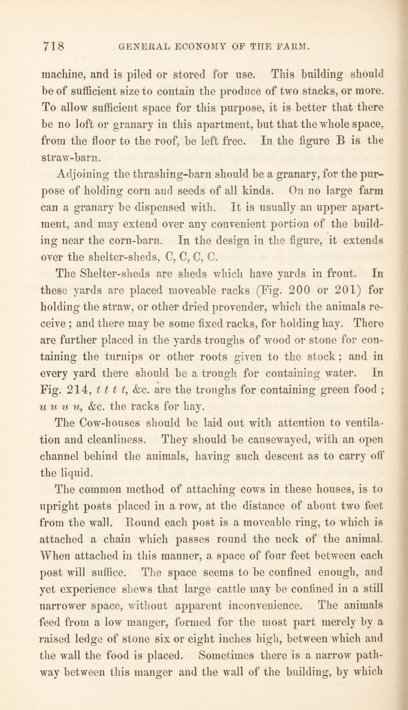 machine, and is piled or stored for use. This building should be of sufficient size to contain the produce of two stacks, or more. To allow sufficient space for this purpose, it is better that there be no loft or granary in this apartment, but that the whole space, from the floor to the roof, be left free. In the figure B is the straw-barn. Adjoining the thrashing-barn should be a granary, for the pur¬ pose of holding corn and seeds of all kinds. On no large farm can a granary be dispensed with. It is usually an upper apart¬ ment, and may extend oyer any convenient portion of the build¬ ing near the corn-barn. In the design in the figure, it extends over the shelter-sheds, C, C, 0, C. The Shelter-sheds are sheds which have yards in front. In these yards are placed moveable racks (Fig. 200 or 201) for holding the straw, or other dried provender, which the animals re¬ ceive ; and there may be some fixed racks, for holding hay. There are further placed in the yards troughs of wood or stone for con¬ taining the turnips or other roots given to the stock; and in every yard there should be a trough for containing water. In Fig. 214, t t t t, &c. are the troughs for containing green food ; u u u u, &c. the racks for hay. The Cow-houses should be laid out with attention to ventila¬ tion and cleanliness. They should be causewayed, with an open channel behind the animals, having such descent as to carry off the liquid. The common method of attaching cows in these houses, is to upright posts placed in a row, at the distance of about two feet from the wall. Bound each post is a moveable ring, to which is attached a chain which passes round the neck of the animal. When attached in this manner, a space of four feet between each post will suffice. The space seems to be confined enough, and yet experience shews that large cattle may be confined in a still narrower space, without apparent inconvenience. The animals feed from a low manger, formed for the most part merely by a raised ledge of stone six or eight inches high, between which and the wall the food is placed. Sometimes there is a narrow path¬ way between this manger and the wall of the building, by which