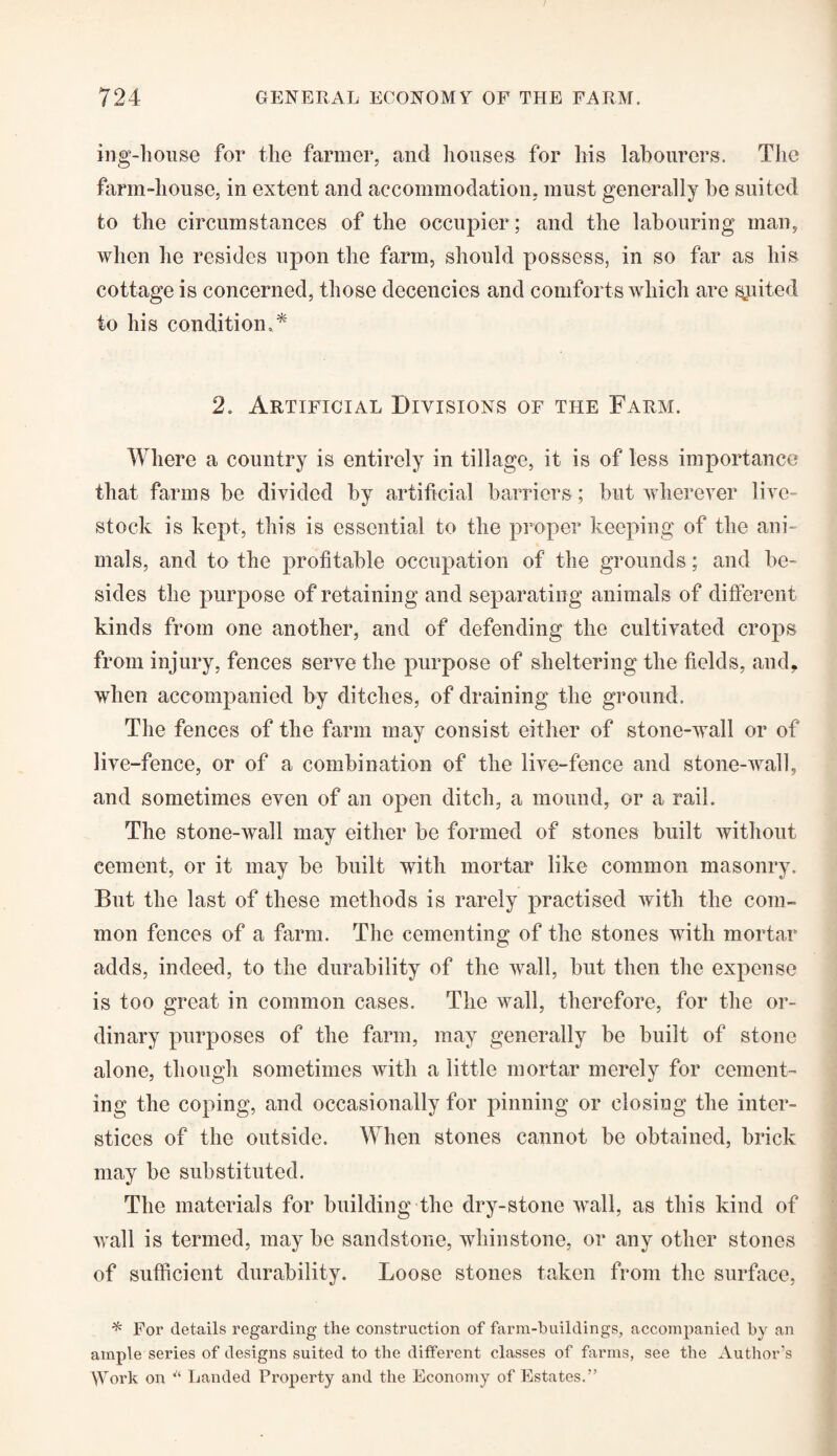 ing-house for the farmer, and houses for his labourers. The farm-house, in extent and accommodation, must generally be suited to the circumstances of the occupier; and the labouring man, when he resides upon the farm, should possess, in so far as his cottage is concerned, those decencies and comforts which are sjuited to his condition,* 2. Artificial Divisions of tile Farm. Where a country is entirely in tillage, it is of less importance that farms be divided by artificial barriers; but wherever live¬ stock is kept, this is essential to the proper keeping of the ani¬ mals, and to the profitable occupation of the grounds; and be¬ sides the purpose of retaining and separating animals of different kinds from one another, and of defending the cultivated crops from injury, fences serve the purpose of sheltering the fields, and, when accompanied by ditches, of draining the ground. The fences of the farm may consist either of stone-wall or of live-fence, or of a combination of the live-fence and stone-wall, and sometimes even of an open ditch, a mound, or a rail. The stone-wall may either be formed of stones built without cement, or it may be built with mortar like common masonry. But the last of these methods is rarely practised with the com¬ mon fences of a farm. The cementing of the stones with mortar adds, indeed, to the durability of the wall, but then the expense is too great in common cases. The wall, therefore, for the or¬ dinary purposes of the farm, may generally be built of stone alone, though sometimes with a little mortar merely for cement¬ ing the coping, and occasionally for pinning or closing the inter¬ stices of the outside. When stones cannot be obtained, brick may be substituted. The materials for building the dry-stone wall, as this kind of wall is termed, may be sandstone, whin stone, or any other stones of sufficient durability. Loose stones taken from the surface, * For details regarding the construction of farm-buildings, accompanied by an ample series of designs suited to the different classes of farms, see the Author’s Work on “ Landed Property and the Economy of Estates.”