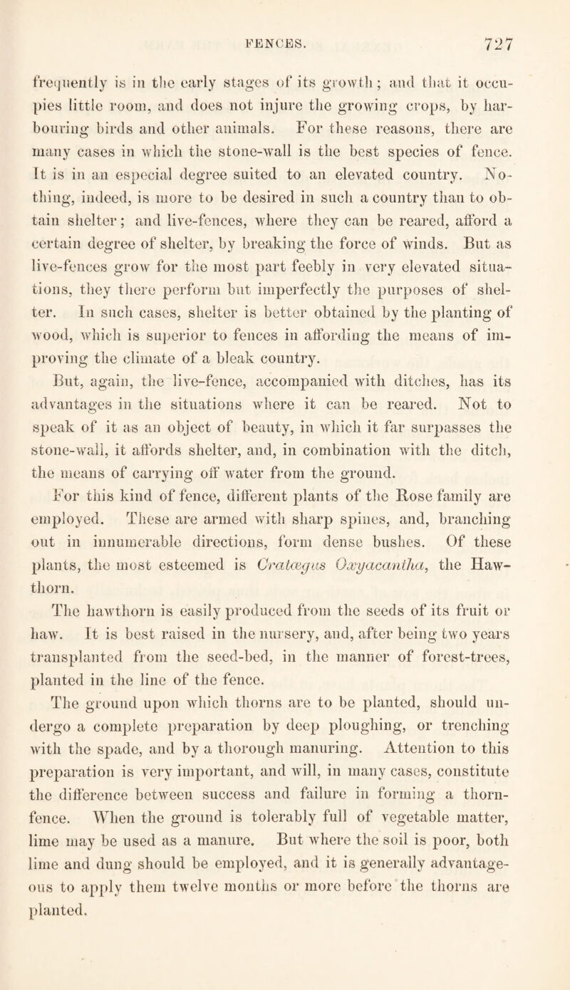 frequently is in the early stages of its growth; and that it occu¬ pies little room, and does not injure the growing crops, by har¬ bouring birds and other animals* For these reasons, there are many cases in which the stone-wall is the best species of fence. It is in an especial degree suited to an elevated country. No¬ thing, indeed, is more to be desired in such a country than to ob¬ tain shelter; and live-fences, where they can be reared, afford a certain degree of shelter, by breaking the force of winds. But as live-fences grow for the most part feebly in very elevated situa¬ tions, they there perform but imperfectly the purposes of shel¬ ter. In such cases, shelter is better obtained by the planting of wood, which is superior to fences in affording the means of im¬ proving the climate of a bleak country. But, again, the live-fence, accompanied with ditches, has its advantages in the situations where it can be reared. Not to speak of it as an object of beauty, in which it far surpasses the stone-wall, it affords shelter, and, in combination with the ditch, the means of carrying off water from the ground. For this kind of fence, different plants of the Bose family are employed. These are armed with sharp spines, and, branching out in innumerable directions, form dense bushes. Of these plants, the most esteemed is Crataegus Oxyacantha, the Haw¬ thorn. The hawthorn is easily produced from the seeds of its fruit or haw. It is best raised in the nursery, and, after being two years transplanted from the seed-bed, in the manner of forest-trees, planted in the line of the fence. The ground upon which thorns are to be planted, should un¬ dergo a complete preparation by deep ploughing, or trenching with the spade, and by a thorough manuring. Attention to this preparation is very important, and will, in many cases, constitute the difference between success and failure in forming a thorn- fence. When the ground is tolerably full of vegetable matter, lime may be used as a manure. But where the soil is poor, both lime and dung should be employed, and it is generally advantage¬ ous to apply them twelve months or more before the thorns are planted.