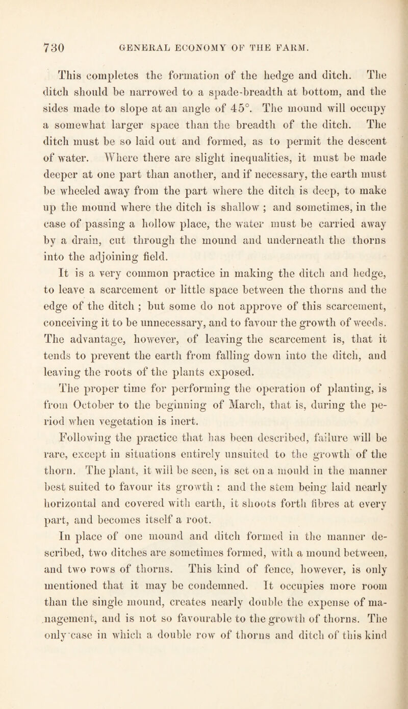 This completes the formation of the hedge and ditch. The ditch should be narrowed to a spade-breadth at bottom, and the sides made to slope at an angle of 45°. The mound will occupy a somewhat larger space than the breadth of the ditch. The ditch must be so laid out and formed, as to permit the descent of water. Where there are slight inequalities, it must be made deeper at one part than another, and if necessary, the earth must be wheeled away from the part where the ditch is deep, to make up the mound where the ditch is shallow ; and sometimes, in the case of passing a hollow place, the water must be carried away by a drain, cut through the mound and underneath the thorns into the adjoining field. It is a very common practice in making the ditch and hedge, to leave a scarcement or little space between the thorns and the edge of the ditch ; but some do not approve of this scarcement, conceiving it to be unnecessary, and to favour the growth of weeds. The advantage, however, of leaving the scarcement is, that it tends to prevent the earth from falling down into the ditch, and leaving the roots of the plants exposed. The proper time for performing the operation of planting, is from October to the beginning of March, that is, during the pe¬ riod when vegetation is inert. Following the practice that has been described, failure will be rare, except in situations entirely unsuited to the growth of the thorn. The plant, it will be seen, is set on a mould in the manner best suited to favour its growth : and the stem being laid nearly horizontal and covered with earth, it shoots forth fibres at every part, and becomes itself a root. In place of one mound and ditch formed in the manner de¬ scribed, two ditches are sometimes formed, with a mound between, and two rows of thorns. This kind of fence, however, is only mentioned that it may be condemned. It occupies more room than the single mound, creates nearly double the expense of ma¬ nagement, and is not so favourable to the growth of thorns. The only case in which a double row of thorns and ditch of this kind