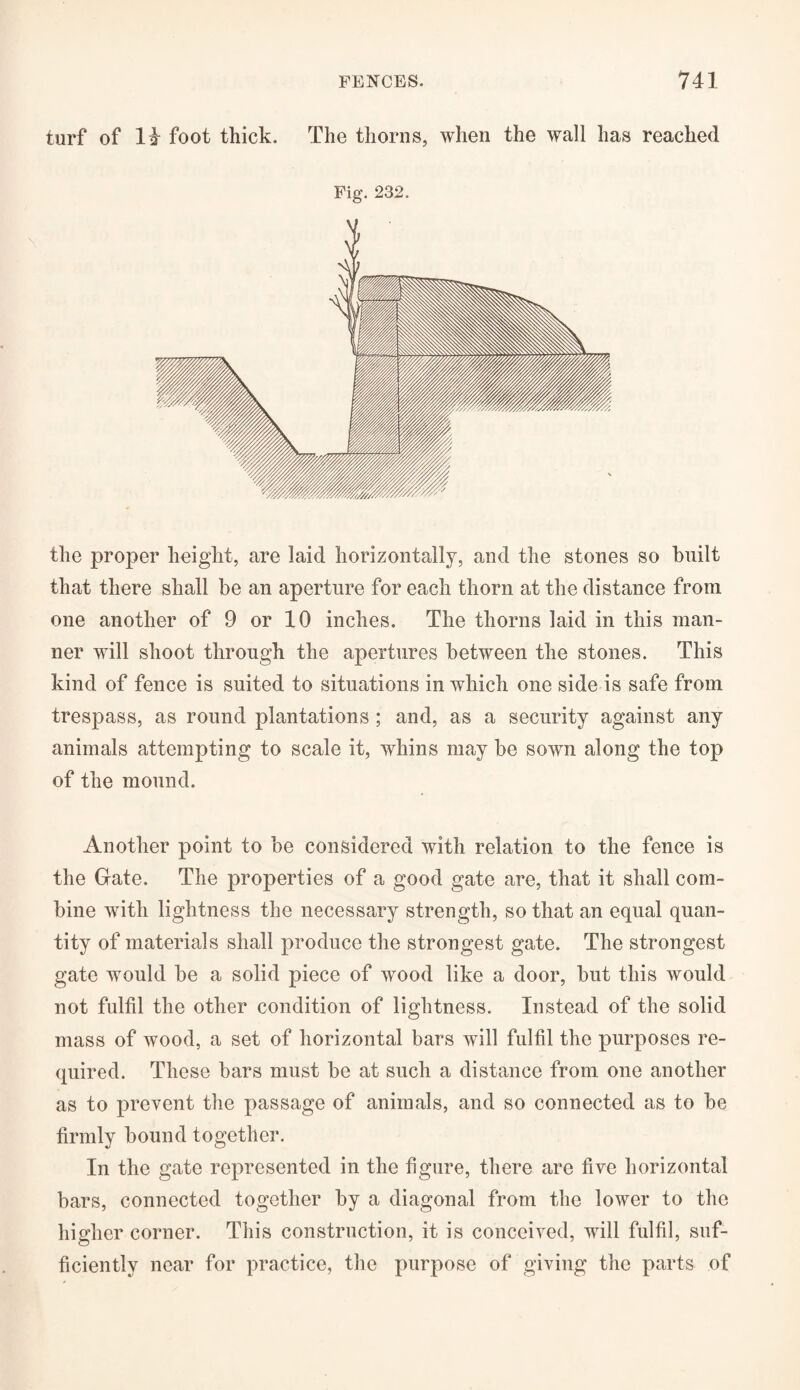 turf of 14 foot thick. The thorns, when the wall has reached Fig. 232. the proper height, are laid horizontally, and the stones so built that there shall be an aperture for each thorn at the distance from one another of 9 or 10 inches. The thorns laid in this man¬ ner will shoot through the apertures between the stones. This kind of fence is suited to situations in which one side is safe from trespass, as round plantations ; and, as a security against any animals attempting to scale it, whins may be sown along the top of the mound. Another point to be considered with relation to the fence is the Gate. The properties of a good gate are, that it shall com¬ bine with lightness the necessary strength, so that an equal quan¬ tity of materials shall produce the strongest gate. The strongest gate would be a solid piece of wood like a door, but this would not fulfil the other condition of lightness. Instead of the solid mass of wood, a set of horizontal bars will fulfil the purposes re¬ quired. These bars must be at such a distance from one another as to prevent the passage of animals, and so connected as to be firmly bound together. In the gate represented in the figure, there are five horizontal bars, connected together by a diagonal from the lower to the higher corner. This construction, it is conceived, will fulfil, suf¬ ficiently near for practice, the purpose of giving the parts of