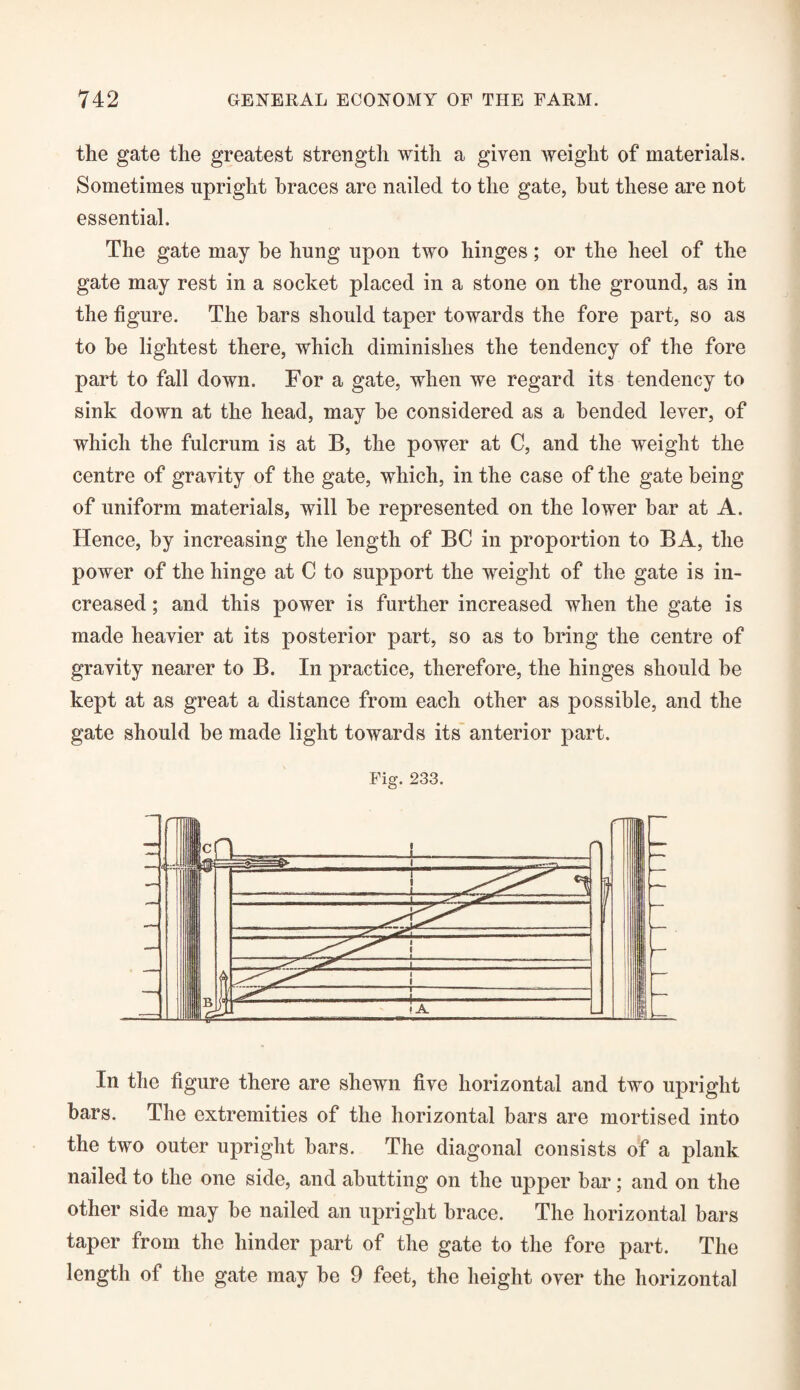 the gate the greatest strength with a given weight of materials. Sometimes upright braces are nailed to the gate, but these are not essential. The gate may he hung upon two hinges; or the heel of the gate may rest in a socket placed in a stone on the ground, as in the figure. The bars should taper towards the fore part, so as to he lightest there, which diminishes the tendency of the fore part to fall down. For a gate, when we regard its tendency to sink down at the head, may be considered as a bended lever, of which the fulcrum is at B, the power at C, and the weight the centre of gravity of the gate, which, in the case of the gate being of uniform materials, will he represented on the lower bar at A. Hence, by increasing the length of BC in proportion to BA, the power of the hinge at C to support the weight of the gate is in¬ creased ; and this power is further increased when the gate is made heavier at its posterior part, so as to bring the centre of gravity nearer to B. In practice, therefore, the hinges should be kept at as great a distance from each other as possible, and the gate should be made light towards its anterior part. In the figure there are shewn five horizontal and two upright bars. The extremities of the horizontal bars are mortised into the two outer upright bars. The diagonal consists of a plank nailed to the one side, and abutting on the upper bar; and on the other side may he nailed an upright brace. The horizontal bars taper from the hinder part of the gate to the fore part. The length of the gate may he 9 feet, the height over the horizontal