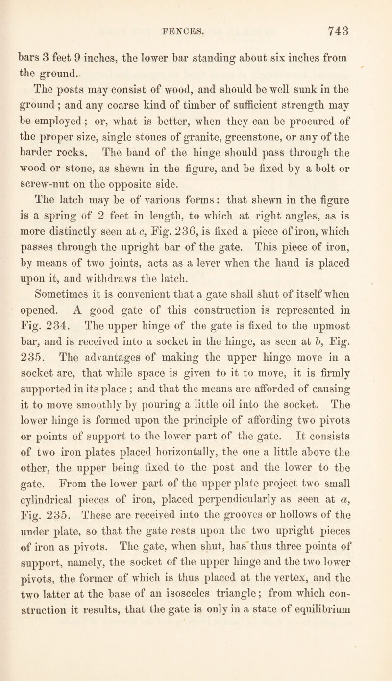 bars 3 feet 9 inches, the lower bar standing about six inches from the ground.. The posts may consist of wood, and should be well sunk in the ground; and any coarse kind of timber of sufficient strength may be employed; or, what is better, when they can be procured of the proper size, single stones of granite, greenstone, or any of the harder rocks. The band of the hinge should pass through the wood or stone, as shewn in the figure, and be fixed by a bolt or screw-nut on the opposite side. The latch may be of various forms: that shewn in the figure is a spring of 2 feet in length, to which at right angles, as is more distinctly seen at c, Fig. 236, is fixed a piece of iron, which passes through the upright bar of the gate. This piece of iron, by means of two joints, acts as a lever when the hand is placed upon it, and withdraws the latch. Sometimes it is convenient that a gate shall shut of itself when opened. A good gate of this construction is represented in Fig. 234. The upper hinge of the gate is fixed to the upmost bar, and is received into a socket in the hinge, as seen at b, Fig. 235. The advantages of making the upper hinge move in a socket are, that while space is given to it to move, it is firmly supported in its place ; and that the means are afforded of causing it to move smoothly by pouring a little oil into the socket. The lower hinge is formed upon the principle of affording two pivots or points of support to the lower part of the gate. It consists of two iron plates placed horizontally, the one a little above the other, the upper being fixed to the post and the lower to the gate. From the lower part of the upper plate project two small cylindrical pieces of iron, placed perpendicularly as seen at a, Fig. 235. These are received into the grooves or hollows of the under plate, so that the gate rests upon the two upright pieces of iron as pivots. The gate, when shut, has thus three points of support, namely, the socket of the upper hinge and the two lower pivots, the former of which is thus placed at the vertex, and the two latter at the base of an isosceles triangle; from which con¬ struction it results, that the gate is only in a state of equilibrium