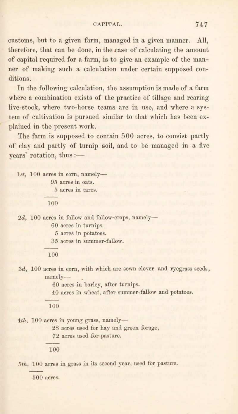 customs, but to a given farm, managed in a given manner. All, therefore, that can be done, in the case of calculating the amount of capital required for a farm, is to give an example of the man¬ ner of making such a calculation under certain supposed con¬ ditions. In the following calculation, the assumption is made of a farm where a combination exists of the practice of tillage and rearing live-stock, where two-horse teams are in use, and where a sys¬ tem of cultivation is pursued similar to that which has been ex¬ plained in the present work. The farm is supposed to contain 500 acres, to consist partly of clay and partly of turnip soil, and to be managed in a five years’ rotation, thus :— ls£, 100 acres in corn, namely—- 95 acres in oats. 5 acres in tares. 100 2d, 100 acres in fallow and fallow-crops, namely— 60 acres in turnips. 5 acres in potatoes. 35 acres in summer-fallow. 100 3d, 100 acres in corn, with which are sown clover and ryegrass seeds, namely— 60 acres in barley, after turnips. 40 acres in wheat, after summer-fallow and potatoes. 100 4th, 100 acres in young grass, namely— 28 acres used for hay and green forage, 72 acres used for pasture. 100 5th, 100 acres in grass in its second year, used for pasture. 500 acres.