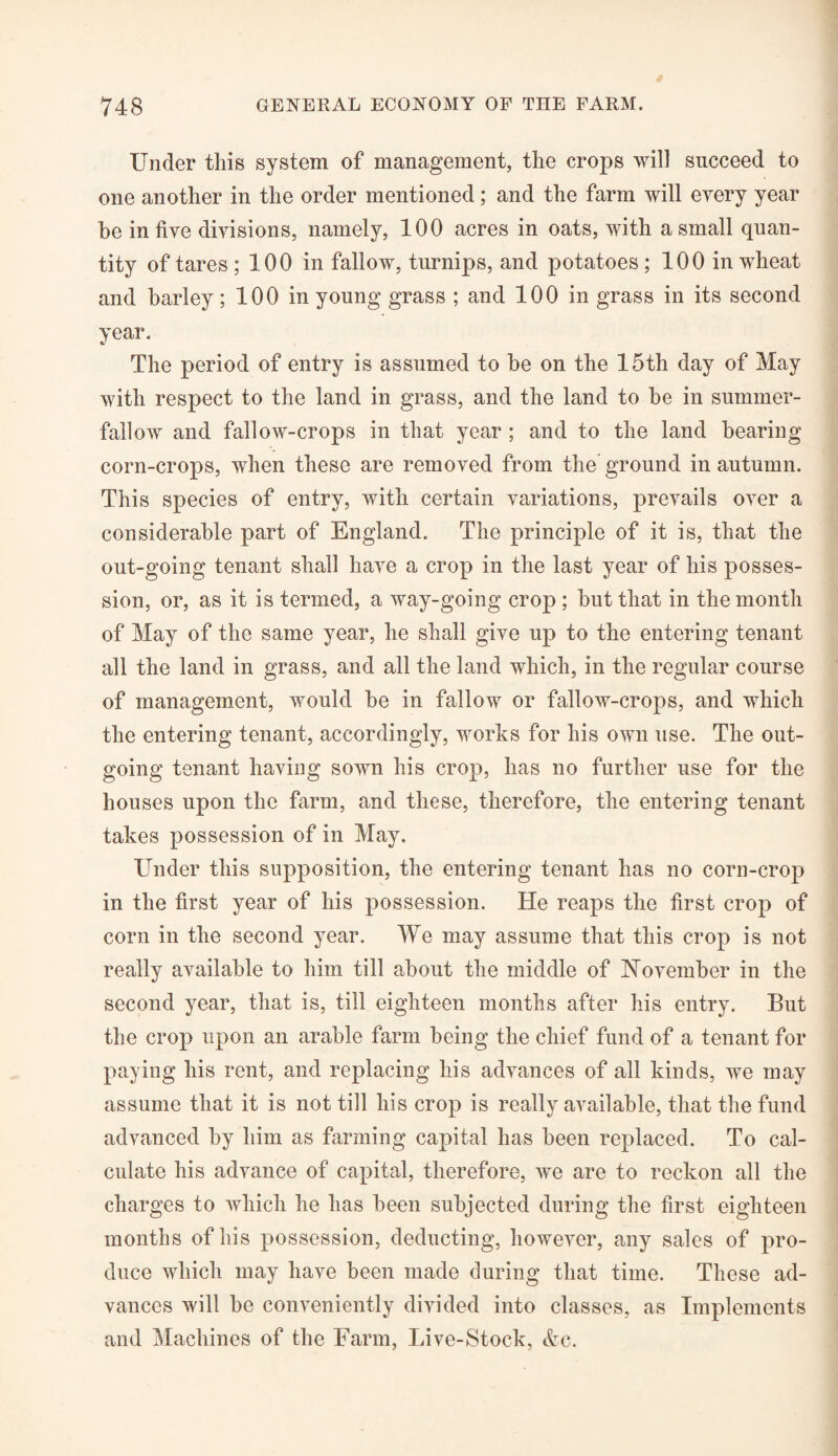 Under this system of management, the crops will succeed to one another in the order mentioned; and the farm will every year be in five divisions, namely, 100 acres in oats, with a small quan¬ tity of tares ; 100 in fallow, turnips, and potatoes ; 100 in wheat and barley; 100 in young grass ; and 100 in grass in its second year. The period of entry is assumed to be on the 15th day of May with respect to the land in grass, and the land to be in summer- fallow and fallow-crops in that year ; and to the land bearing corn-crops, when these are removed from the ground in autumn. This species of entry, with certain variations, prevails over a considerable part of England. The principle of it is, that the out-going tenant shall have a crop in the last year of his posses¬ sion, or, as it is termed, a way-going crop ; but that in the month of May of the same year, he shall give up to the entering tenant all the land in grass, and all the land which, in the regular course of management, would be in fallow or fallow-crops, and which the entering tenant, accordingly, works for his own use. The out¬ going tenant having sown his crop, has no further use for the houses upon the farm, and these, therefore, the entering tenant takes possession of in May. Under this supposition, the entering tenant has no corn-crop in the first year of his possession. He reaps the first crop of corn in the second year. We may assume that this crop is not really available to him till about the middle of November in the second year, that is, till eighteen months after his entry. But the crop upon an arable farm being the chief fund of a tenant for paying his rent, and replacing his advances of all kinds, we may assume that it is not till his crop is really available, that the fund advanced by him as farming capital has been replaced. To cal¬ culate his advance of capital, therefore, we are to reckon all the charges to which he has been subjected during the first eighteen months of his possession, deducting, however, any sales of pro¬ duce which may have been made during that time. These ad¬ vances will be conveniently divided into classes, as Implements and Machines of the Farm, Live-Stock, &c.