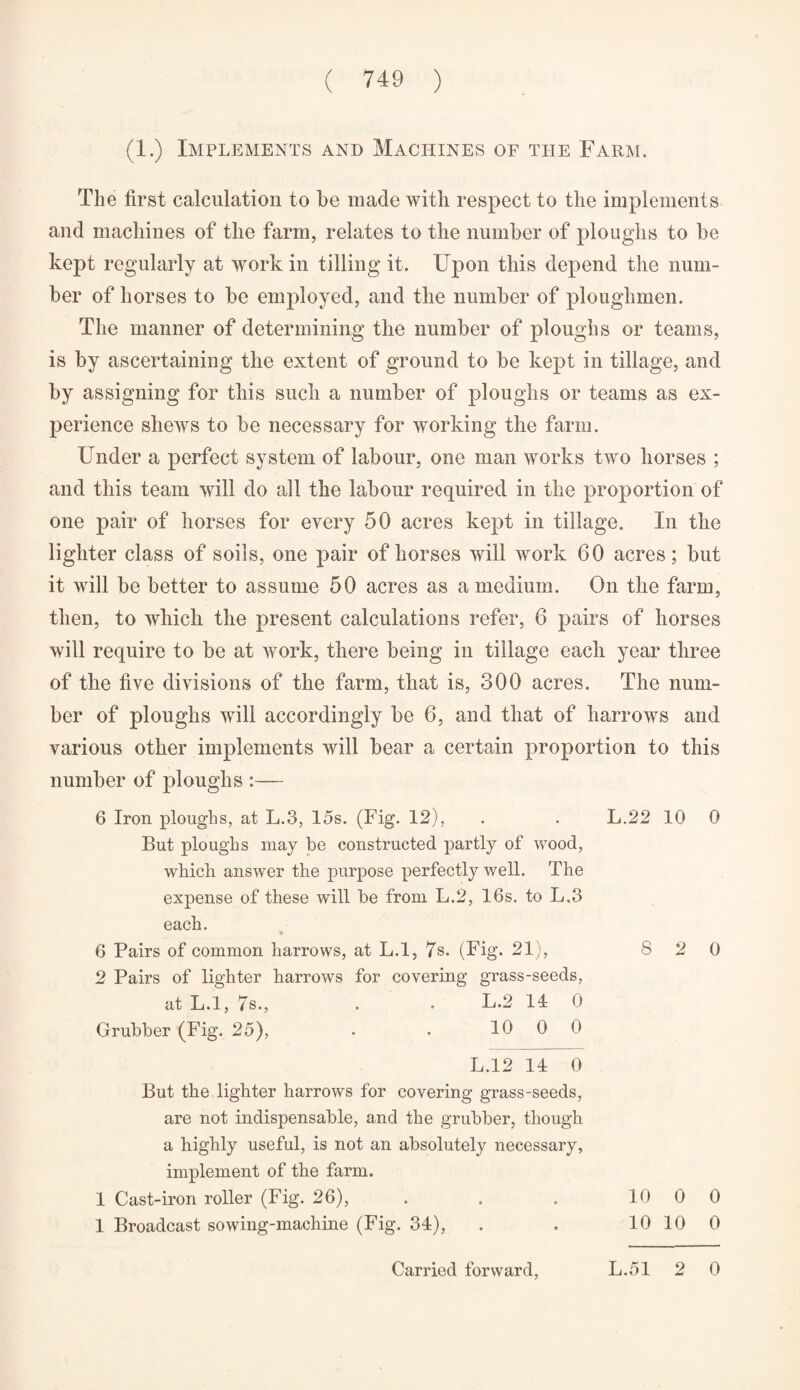 (1.) Implements and Machines of the Farm. The first calculation to be made with respect to the implements and machines of the farm, relates to the number of ploughs to be kept regularly at work in tilling it. Upon this depend the num¬ ber of horses to be employed, and the number of ploughmen. The manner of determining the number of ploughs or teams, is by ascertaining the extent of ground to be kept in tillage, and by assigning for this such a number of ploughs or teams as ex¬ perience shews to be necessary for working the farm. Under a perfect system of labour, one man works two horses ; and this team will do all the labour required in the proportion of one pair of horses for every 50 acres kept in tillage. In the lighter class of soils, one pair of horses will work 60 acres; but it will be better to assume 50 acres as a medium. On the farm, then, to which the present calculations refer, 6 pairs of horses will require to be at work, there being in tillage each year three of the five divisions of the farm, that is, 300 acres. The num¬ ber of ploughs will accordingly be 6, and that of harrows and various other implements will bear a certain proportion to this number of ploughs :— 6 Iron ploughs, at L.3, 15s. (Fig. 12), . . L.22 10 0 But ploughs may be constructed partly of wood, which answer the purpose perfectly well. The expense of these will be from L.2, 16s. to L.3 each. 6 Pairs of common harrows, at L.l, 7s. (Fig. 21), 8 2 0 2 Pairs of lighter harrows for covering grass-seeds, at L.l, 7s., . L.2 14 0 Grubber (Fig. 25), . . 10 0 0 L.12 14 0 But the lighter harrows for covering grass-seeds, are not indispensable, and the grubber, though a highly useful, is not an absolutely necessary, implement of the farm. 1 Cast-iron roller (Fig. 26), . . . 10 0 0 1 Broadcast sowing-machine (Fig. 34), . . 10 10 0