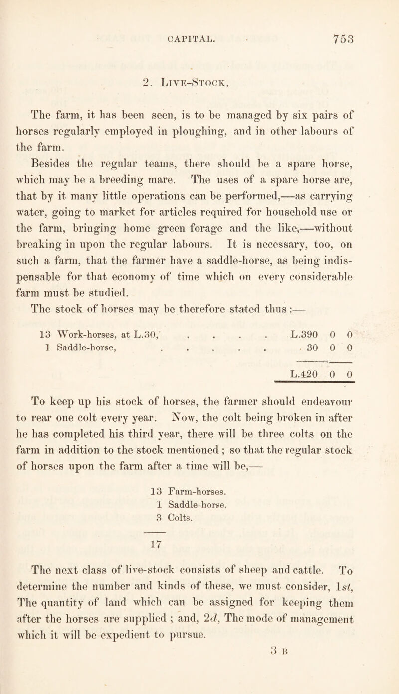 2. Live-Stock. The farm, it has been seen, is to be managed by six pairs of horses regularly employed in ploughing, and in other labours of the farm. Besides the regular teams, there should be a spare horse, which may be a breeding mare. The uses of a spare horse are, that by it many little operations can be performed,—as carrying water, going to market for articles required for household use or the farm, bringing home green forage and the like,—without breaking in upon the regular labours. It is necessary, too, on such a farm, that the farmer have a saddle-horse, as being indis¬ pensable for that economy of time which on every considerable farm must be studied. The stock of horses may be therefore stated thus :— 13 Work-horses, at L.30,' .... L.390 0 0 1 Saddle-horse, . . . . , 30 0 0 L.420 0 0 To keep up his stock of horses, the farmer should endeavour to rear one colt every year. Now, the colt being broken in after he has completed his third year, there will be three colts on the farm in addition to the stock mentioned ; so that the regular stock of horses upon the farm after a time will be,— 13 Farm-horses. 1 Saddle-horse. 3 Colts. 17 The next class of live-stock consists of sheep and cattle. To determine the number and kinds of these, we must consider, ls£, The quantity of land which can be assigned for keeping them after the horses are supplied ; and, 2d> The mode of management which it will be expedient to pursue. 3 B