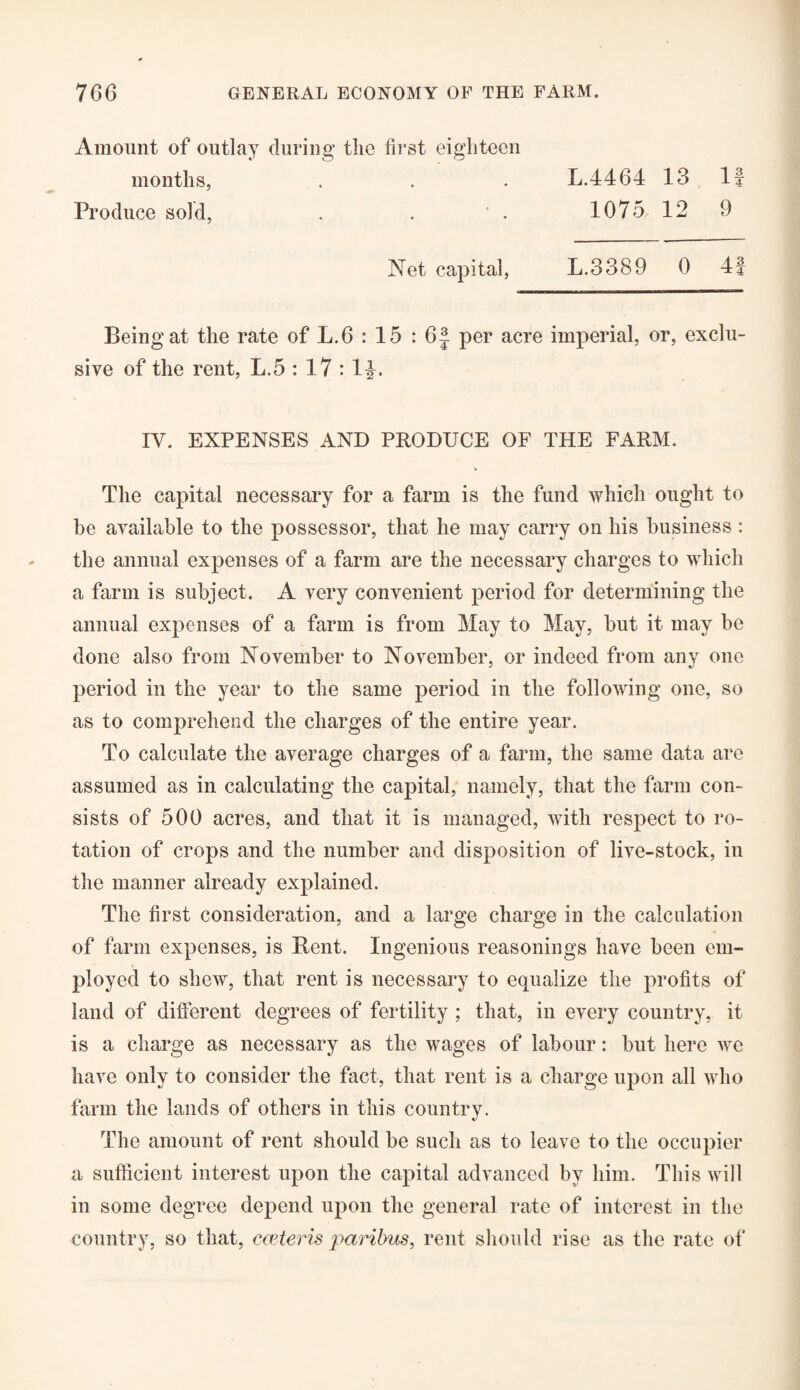 Amount of outlay during the first eighteen months, Produce sold, L.4464 13 If 1075 12 9 Net capital, L.3389 0 4f Being at the rate of L.6 : 15 : 6| per acre imperial, or, exclu¬ sive of the rent, L.5 : 17 :14* IV. EXPENSES AND PRODUCE OF THE FARM. The capital necessary for a farm is the fund which ought to be available to the possessor, that he may carry on his business : the annual expenses of a farm are the necessary charges to which a farm is subject. A very convenient period for determining the annual expenses of a farm is from May to May, but it may be done also from November to November, or indeed from any one period in the year to the same period in the following one, so as to comprehend the charges of the entire year. To calculate the average charges of a farm, the same data are assumed as in calculating the capital, namely, that the farm con¬ sists of 500 acres, and that it is managed, with respect to ro¬ tation of crops and the number and disposition of live-stock, in the manner already explained. The first consideration, and a large charge in the calculation of farm expenses, is Bent. Ingenious reasonings have been em¬ ployed to shew, that rent is necessary to equalize the profits of land of different degrees of fertility ; that, in every country, it is a charge as necessary as the wages of labour: but here we have only to consider the fact, that rent is a charge upon all who farm the lands of others in this country. The amount of rent should be such as to leave to the occupier a sufficient interest upon the capital advanced by him. This will in some degree depend upon the general rate of interest in the country, so that, emteris paribus, rent should rise as the rate of