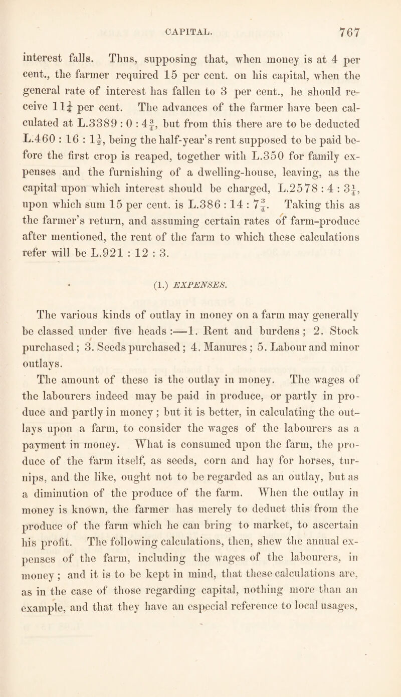 interest falls. Tlius, supposing that, when money is at 4 per cent., the farmer required 15 per cent, on his capital, when the general rate of interest has fallen to 3 per cent., he should re¬ ceive 115 per cent. The advances of the farmer have been cal¬ culated at L.3389 : 0 : 4|, but from this there are to he deducted L.460 : 16 : 1|, being the half-year’s rent supposed to be paid be¬ fore the first crop is reaped, together with L.350 for family ex¬ penses and the furnishing of a dwelling-house, leaving, as the capital upon which interest should be charged, L.2578 : 4 : 3J, upon which sum 15 per cent, is L.386 :14 : 7J. Taking this as the farmer’s return, and assuming certain rates of farm-produce after mentioned, the rent of the farm to which these calculations refer will he L.921 : 12 : 3. (1.) EXPENSES. The various kinds of outlay in money on a farm may generally be classed under five heads:-—1. Rent and burdens; 2. Stock purchased; 3. Seeds purchased; 4. Manures ; 5. Labour and minor outlays. c. The amount of these is the outlay in money. The wages of the labourers indeed may he paid in produce, or partly in pro¬ duce and partly in money ; hut it is better, in calculating the out¬ lays upon a farm, to consider the wages of the labourers as a payment in money. What is consumed upon the farm, the pro¬ duce of the farm itself, as seeds, corn and hay for horses, tur¬ nips, and the like, ought not to be regarded as an outlay, hut as a diminution of the produce of the farm. When the outlay in money is known, the farmer has merely to deduct this from the produce of the farm which he can bring to market, to ascertain his profit. The following calculations, then, shew the annual ex¬ penses of the farm, including the wages of the labourers, in money ; and it is to he kept in mind, that these calculations are, as in the case of those regarding capital, nothing more than an example, and that they have an especial reference to local usages,