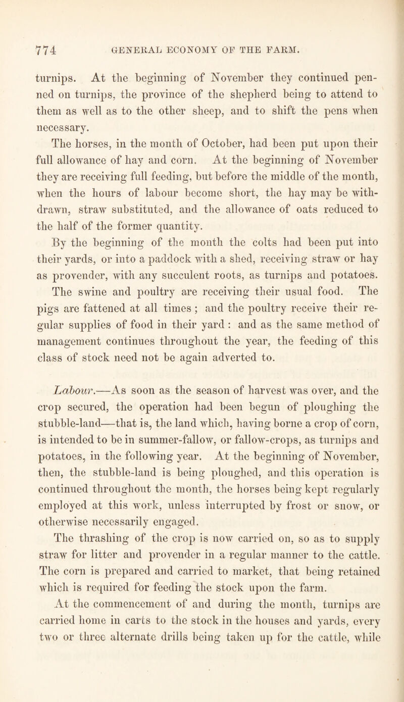 turnips. At the beginning of November they continued pen¬ ned on turnips, the province of the shepherd being to attend to them as well as to the other sheep, and to shift the pens when necessary. The horses, in the month of October, had been put upon their full allowance of hay and corn. At the beginning of November they are receiving full feeding, but before the middle of the month, when the hours of labour become short, the hay may be with¬ drawn, straw substituted, and the allowance of oats reduced to the half of the former quantity. By the beginning of the month the colts had been put into their yards, or into a paddock with a shed, receiving straw or hay as provender, with any succulent roots, as turnips and potatoes. The swine and poultry are receiving their usual food. The pigs are fattened at all times ; and the poultry receive their re¬ gular supplies of food in their yard : and as the same method of management continues throughout the year, the feeding of this class of stock need not be again adverted to. Labour.—As soon as the season of harvest was over, and the crop secured, the operation had been begun of ploughing the stubble-land—that is, the land which, having borne a crop of corn, is intended to be in summer-fallow, or fallowT-crops, as turnips and potatoes, in the following year. At the beginning of November, then, the stubble-land is being ploughed, and this operation is continued throughout the month, the horses being kept regularly employed at this work, unless interrupted by frost or snow, or otherwise necessarily engaged. The thrashing of the crop is now carried on, so as to supply straw for litter and provender in a regular manner to the cattle. The corn is prepared and carried to market, that being retained which is required for feeding the stock upon the farm. At the commencement of and during the month, turnips are carried home in carts to the stock in the houses and yards, every two or three alternate drills being taken up for the cattle, while