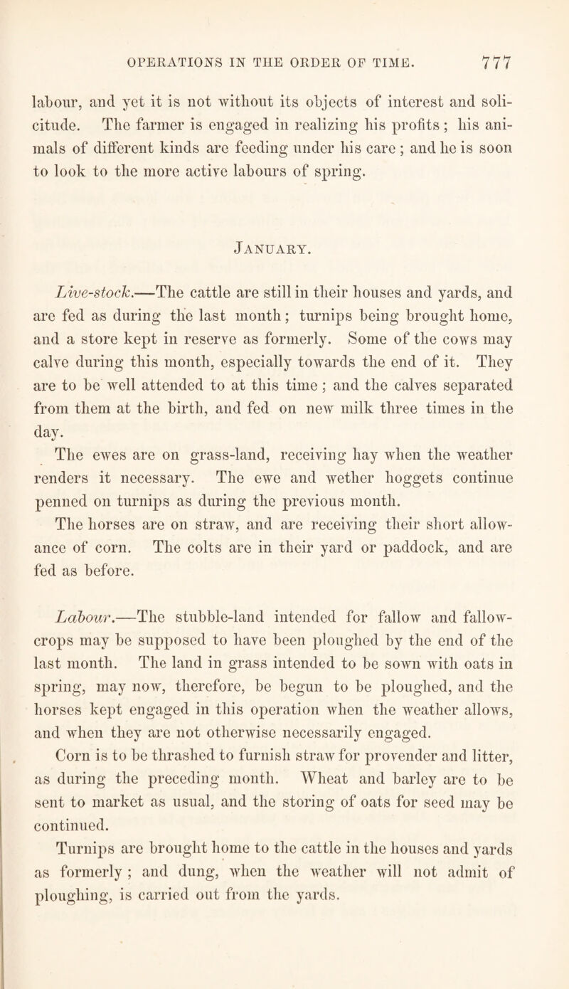 labour, and yet it is not without its objects of interest and soli¬ citude. The farmer is engaged in realizing his profits; his ani¬ mals of different kinds are feeding under his care ; and he is soon to look to the more active labours of spring. January. Live-stock.—The cattle are still in their houses and yards, and are fed as during the last month; turnips being brought home, and a store kept in reserve as formerly. Some of the cows may calve during this month, especially towards the end of it. They are to be well attended to at this time; and the calves separated from them at the birth, and fed on new milk three times in the day. The ewes are on grass-land, receiving hay when the weather renders it necessary. The ewe and wether hoggets continue penned on turnips as during the previous month. The horses are on straw, and are receiving their short allow¬ ance of corn. The colts are in their yard or paddock, and are fed as before. Labour.—The stubble-land intended for fallow and fallow- crops may be supposed to have been ploughed by the end of the last month. The land in grass intended to be sown with oats in spring, may now, therefore, be begun to be ploughed, and the horses kept engaged in this operation when the weather allows, and when they are not otherwise necessarily engaged. Corn is to be thrashed to furnish straw for provender and litter, as during the preceding month. Wheat and barley are to be sent to market as usual, and the storing of oats for seed may be continued. Turnips are brought home to the cattle in the houses and yards as formerly ; and dung, when the weather will not admit of ploughing, is carried out from the yards.