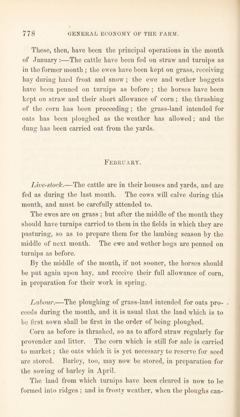 These, then, haye been the principal operations in the month of January:—The cattle have been fed on straw and turnips as in the former month ; the ewes haye been kept on grass, receiving hay during hard frost and snow ; the ewe and wether hoggets have been penned on turnips as before ; the horses have been kept on straw and their short allowance of corn ; the. thrashing of the corn has been proceeding; the grass-land intended for oats has been ploughed as the weather has allowed; and the dung has been carried out from the yards. February. Live-stock.—The cattle are in their houses and yards, and are fed as during the last month. The cows will calve during this month, and must be carefully attended to. The ewes are on grass ; but after the middle of the month they should have turnips carried to them in the fields in which they are pasturing, so as to prepare them for the lambing season by the middle of next month. The ewe and wether hogs are penned on turnips as before. By the middle of the month, if not sooner, the horses should be put again upon hay, and receive their full allowance of corn, in preparation for their work in spring. Labour.■—The ploughing of grass-land intended for oats pro- • ceeds during the month, and it is usual that the land which is to be first sown shall be first in the order of being ploughed. Corn as before is thrashed, so as to afford straw regularly for provender and litter. The corn which is still for sale is carried to market; the oats which it is yet necessary to reserve for seed are stored. Barley, too, may now be stored, in preparation for the sowing of barley in April. The land from which turnips have been cleared is now to be formed into ridges ; and in frosty weather, when the ploughs can-