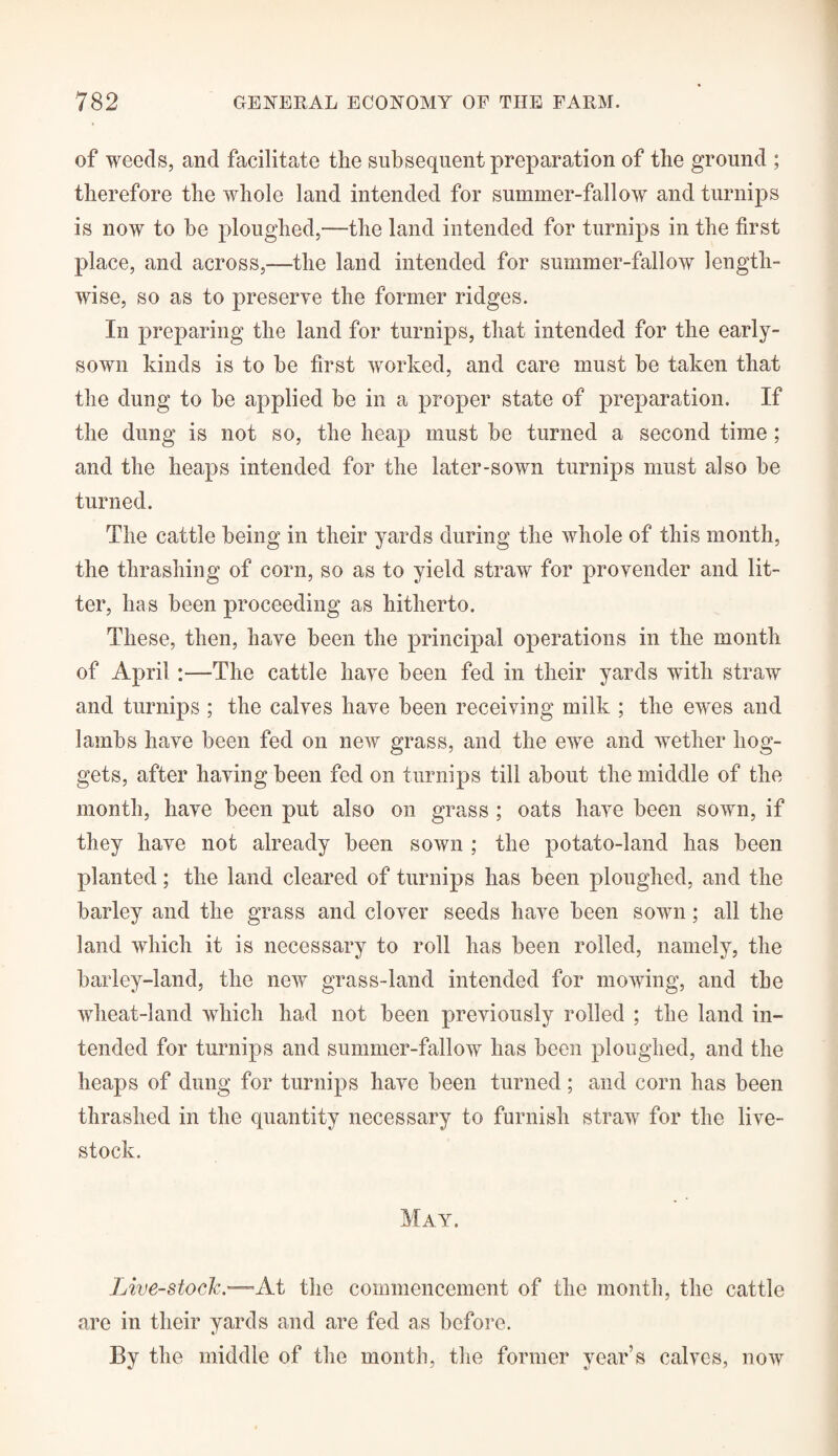 of weeds, and facilitate the subsequent preparation of the ground ; therefore the whole land intended for summer-fallow and turnips is now to he ploughed,—the land intended for turnips in the first place, and across,—the land intended for summer-fallow length¬ wise, so as to preserve the former ridges. In preparing the land for turnips, that intended for the early- sown kinds is to he first worked, and care must he taken that the dung to he applied he in a proper state of preparation. If the dung is not so, the heap must he turned a second time; and the heaps intended for the later-sown turnips must also he turned. The cattle being in their yards during the whole of this month, the thrashing of corn, so as to yield straw for provender and lit¬ ter, has been proceeding as hitherto. These, then, have been the principal operations in the month of April :—The cattle have been fed in their yards with straw and turnips ; the calves have been receiving milk ; the ewes and lambs have been fed on new grass, and the ewe and wether hog¬ gets, after having been fed on turnips till about the middle of the month, have been put also on grass ; oats have been sown, if they have not already been sown ; the potato-land has been planted; the land cleared of turnips has been ploughed, and the barley and the grass and clover seeds have been sown; all the land which it is necessary to roll has been rolled, namely, the barley-land, the new grass-land intended for mowing, and the wheat-land which had not been previously rolled ; the land in¬ tended for turnips and summer-fallow has been ploughed, and the heaps of dung for turnips have been turned; and corn has been thrashed in the quantity necessary to furnish straw for the live¬ stock. May. Live-stock.—At the commencement of the month, the cattle are in their yards and are fed as before. By the middle of the month, the former year’s calves, now