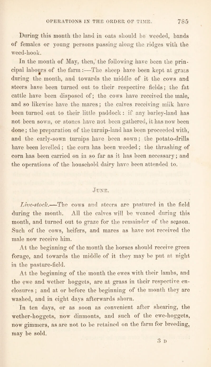 During this month the land in oats should be weeded, bands of females or young persons passing along the ridges with the weed-hook. In the month of May, then, the following have been the prin¬ cipal labours of the farm:—The sheep have been kept at grass during the month, and towards the middle of it the cows and steers have been turned out to their respective fields; the fat cattle have been disposed of; the cows have received the male, and so likewise have the mares; the calves receiving milk have been turned out to their little paddock : if any barley-land has not been sown, or stones have not been gathered, it lias now been done; the preparation of the turnip-land has been proceeded with, and the early-sown turnips have been sown ; the potato-drills have been levelled; the corn has been weeded; the thrashing of corn has been carried on in so far as it has been necessary; and the operations of the household dairy have been attended to. June. Live-stock.—The cows and steers are pastured in the field during the month. All the calves will be weaned during this month, and turned out to graze for the remainder of the season. Such of the cows, heifers, and mares as have not received the male now receive him. At the beginning of the month the horses should receive green forage, and towards the middle of it they may be put at night in the pasture-field. At the beginning of the month the ewes with their lambs, and the ewe and wether hoggets, are at grass in their respective en¬ closures ; and at or before the beginning of the month they are washed, and in eight days afterwards shorn. In ten days, or as soon as convenient after shearing, the wether-hoggets, now dinmonts, and such of the ewe-hoggets, now ginnners, as are not to be retained on the farm for breeding, may be sold. 3 o