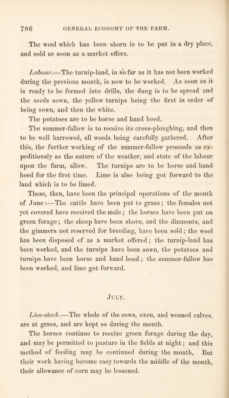 The wool which has been shorn is to be put in a dry place, and sold as soon as a market offers. Labour.—The turnip-land, in so far as it has not been worked during the previous month, is now to he worked. As soon as it is ready to be formed into drills, the dung is to he spread and the seeds sown, the yellow turnips being the first in order of being sown, and then the white. The potatoes are to be horse and hand hoed. The summer-fallow is to receive its cross-ploughing, and then to he well harrowed, all weeds being carefully gathered. After this, the further working of the summer-fallow proceeds as ex¬ peditiously as the nature of the weather, and state of the labour upon the farm, allow. The turnips are to be horse and hand hoed for the first time. Lime is also being got forward to the land which is to be limed. These, then, have been the principal operations of the month of June:—The cattle have been put to grass; the females not yet covered have received the male; the horses have been put on green forage; the sheep have been shorn, and the dinmonts, and the gimmers not reserved for breeding, have been sold; the wool has been disposed of as a market offered; the turnip-land has been worked, and the turnips have been sown, the potatoes and turnips have been horse and hand hoed ; the summer-fallow has been worked, and lime got forward. July. Livestock.—The whole of the cows, oxen, and weaned calves, are at grass, and are kept so during the month. The horses continue to receive green forage during the day, and maybe permitted to pasture in the fields at night; and this method of feeding may be continued during the month. But their work having become easy towards the middle of the month, their allowance of corn may be lessened.