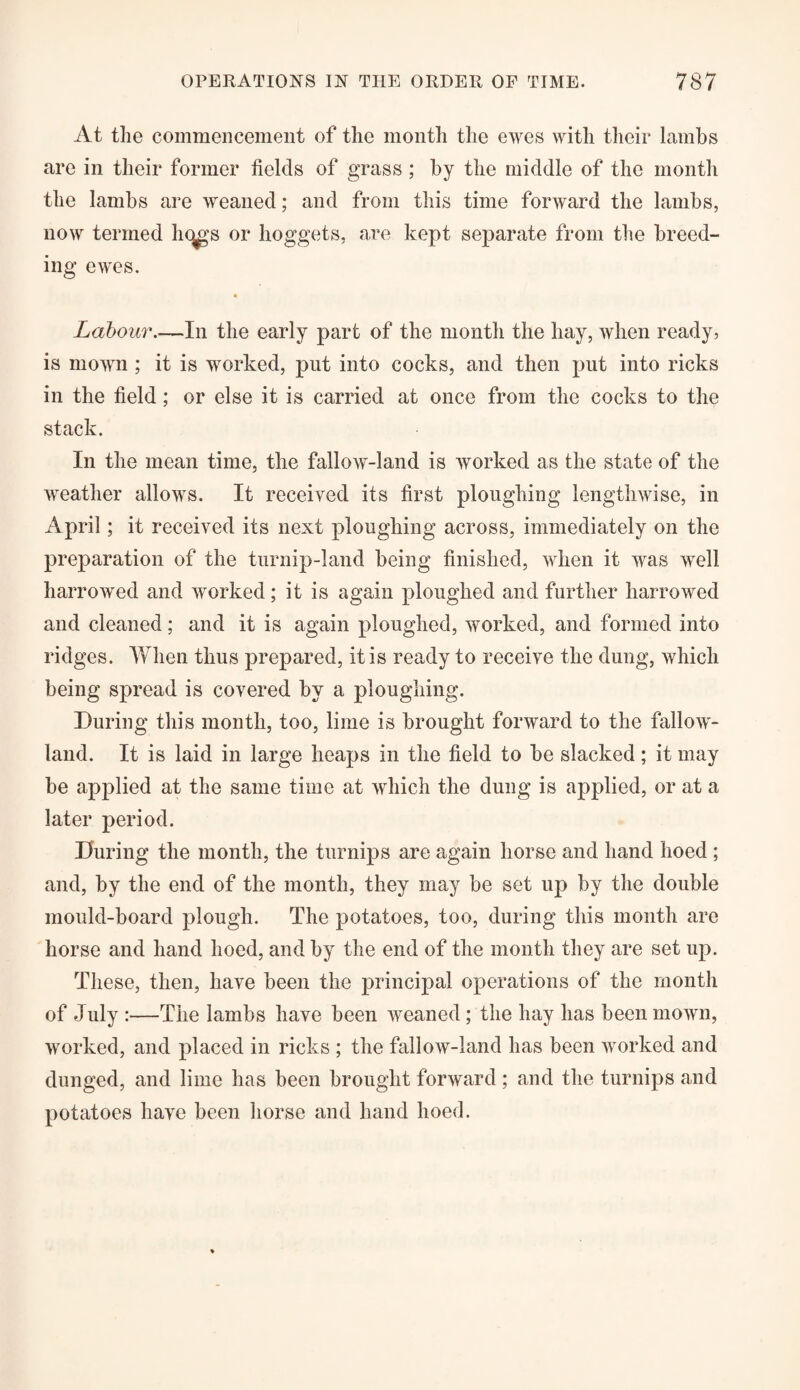 At the commencement of the month the ewes with their lambs are in their former fields of grass ; by the middle of the month the lambs are weaned; and from this time forward the lambs, now termed licjgs or hoggets, are kept separate from the breed¬ ing ewes. Labour.—In the early part of the month the hay, when ready, is mown ; it is worked, put into cocks, and then put into ricks in the field; or else it is carried at once from the cocks to the stack. In the mean time, the fallow-land is worked as the state of the weather allows. It received its first ploughing lengthwise, in April; it received its next ploughing across, immediately on the preparation of the turnip-land being finished, when it was well harrowed and worked; it is again ploughed and further harrowed and cleaned; and it is again ploughed, worked, and formed into ridges. When thus prepared, it is ready to receive the dung, which being spread is covered by a ploughing. During this month, too, lime is brought forward to the fallow- land. It is laid in large heaps in the field to be slacked; it may be applied at the same time at which the dung is applied, or at a later period. During the month, the turnips are again horse and hand hoed ; and, by the end of the month, they may be set up by the double mould-board plough. The potatoes, too, during this month are horse and hand hoed, and by the end of the month they are set up. These, then, have been the principal operations of the month of July :—The lambs have been weaned; the hay has been mown, worked, and placed in ricks ; the fallow-land has been worked and dunged, and lime has been brought forward ; and the turnips and potatoes have been horse and hand hoed.