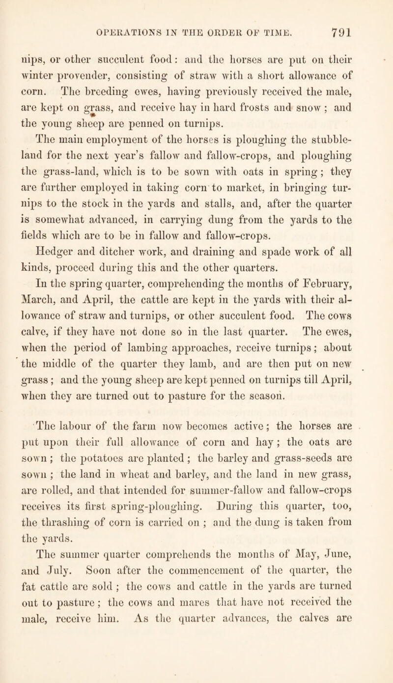 nips, or other succulent food: and the horses are put on their winter provender, consisting of straw with a short allowance of corn. The breeding ewes, having previously received the male, are kept on grass, and receive hay in hard frosts and snow ; and the young sheep are penned on turnips. The main employment of the horses is ploughing the stubble- land for the next year’s fallow and fallow-crops, and ploughing the grass-land, which is to be sown with oats in spring; they are further employed in taking corn to market, in bringing tur¬ nips to the stock in the yards and stalls, and, after the quarter is somewhat advanced, in carrying dung from the yards to the fields which are to be in fallow and fallow-crops. Iiedger and ditcher work, and draining and spade work of all kinds, proceed during this and the other quarters. In the spring quarter, comprehending the months of February, March, and April, the cattle are kept in the yards with their al¬ lowance of straw and turnips, or other succulent food. The cows calve, if they have not done so in the last quarter. The ewes, when the period of lambing approaches, receive turnips; about the middle of the quarter they lamb, and are then put on new grass ; and the young sheep are kept penned on turnips till April, when they are turned out to pasture for the season. The labour of the farm now becomes active; the horses are put upon their full allowance of corn and hay ; the oats are sown ; the potatoes are planted ; the barley and grass-seeds are sown ; the land in wheat and barley, and the land in new grass, are rolled, and that intended for summer-fallow and fallow-crops receives its first spring-ploughing. During this quarter, too, the thrashing of corn is carried on ; and the dung is taken from the yards. The summer quarter comprehends the months of May, June, and July. Soon after the commencement of the quarter, the fat cattle are sold ; the cows and cattle in the yards are turned out to pasture; the cows and mares that have not received the male, receive him. As the quarter advances, the calves are