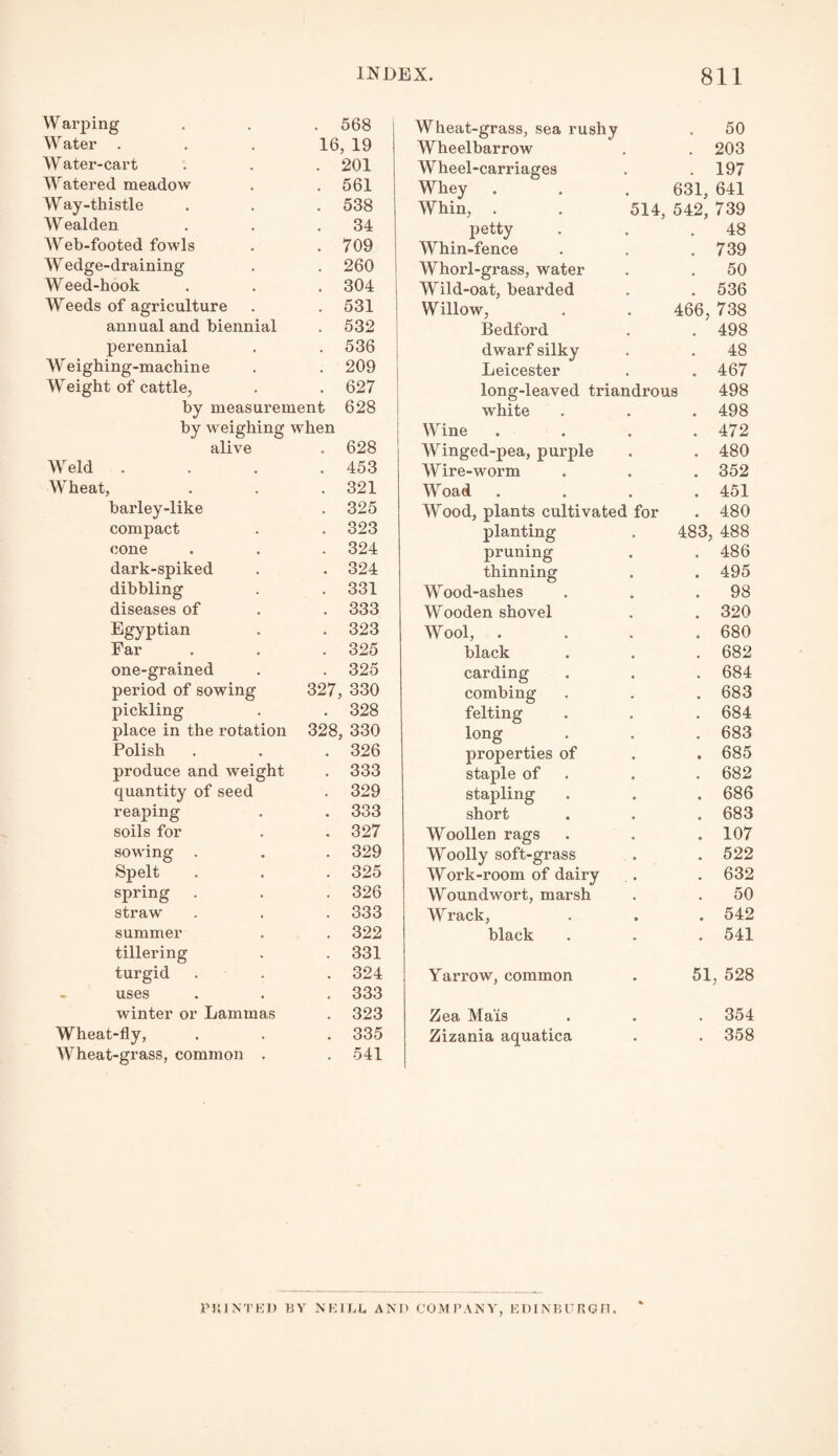 Warping , 568 Wheat-grass, sea rushy 50 Water . 16 , 19 AYheelbarrow 203 Water-cart . 201 AYheel-carriages 197 Watered meadow . 561 Whey 631, 641 Way-thistle • 538 Whin, . 514, 542, 739 W ealden • 34 petty 48 Web-footed fowls • 709 AYhin-fence 739 AY edge-draining . 260 AYhorl-grass, water 50 Weed-hook . 304 Wild-oat, bearded 536 Weeds of agriculture • 531 Willow, 466, 738 annual and biennial . 532 Bedford 498 perennial . 536 dwarf silky . 48 Weighing-machine . 209 Leicester 467 AVeight of cattle, . 627 long-leaved triandrous 498 by measurement 628 white * # 498 by weighing when Wine . e • 472 alive 628 AYinged-pea, purple • • 480 AAreld . 453 AYire-worm • • 352 AYheat, . 321 AYoad • • 451 barley-like * 325 AYood, plants cultivated for 480 compact • 323 planting 483, 488 cone • 324 pruning 486 dark-spiked • 324 thinning • • 495 dibbling • 331 Wood-ashes • • 98 diseases of . 333 AYooden shovel 320 Egyptian . 323 AYool, . * 680 Far . 325 black • 682 one-grained • 325 carding , , 684 period of sowing 327, 330 combing . , 683 pickling • 328 felting • • 684 place in the rotation 328 , 330 long • • 683 Polish • 326 properties of • i 685 produce and weight . 333 staple of • * 682 quantity of seed • 329 stapling • • 686 reaping • 333 short • • 683 soils for • 327 Woollen rags • • 107 sowing . • 329 Woolly soft-grass • • 522 Spelt • 325 AYork-room of dairy • « 632 spring . 326 AYoundwort, marsh • • 50 straw . 333 Wrack, • • 542 summer . 322 black • « 541 tillering . 331 turgid . 324 Yarrow, common 51 , 528 uses . 333 winter or Lammas . 323 Zea Ma'is • • 354 Wheat-fly, • 335 Zizania aquatica • • 358 AY heat-grass, common . • 541 PRINTED BY NEILL AND COMPANY, EDINBURGH.