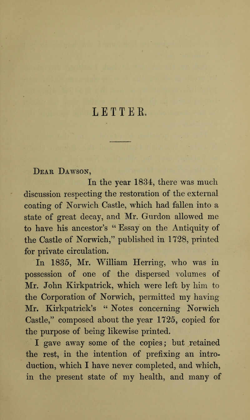 LETTER. Dear Dawson, In the year 1834, there was much discussion respecting the restoration of the external coating of Norwich Castle, which had fallen into a state of great decay, and Mr. Gurdon allowed me to have his ancestor’s “ Essay on the Antiquity of the Castle of Norwich,” published in 1728, printed for private circulation. In 1835, Mr. William Herring, who was in possession of one of the dispersed volumes of Mr. John Kirkpatrick, which were left by him to the Corporation of Norwich, permitted my having Mr. Kirkpatrick’s “ Notes concerning Norwich Castle,” composed about the year 1725, copied for the purpose of being likewise printed. I gave away some of the copies; but retained the rest, in the intention of prefixing an intro- duction, which I have never completed, and which, in the present state of my health, and many of