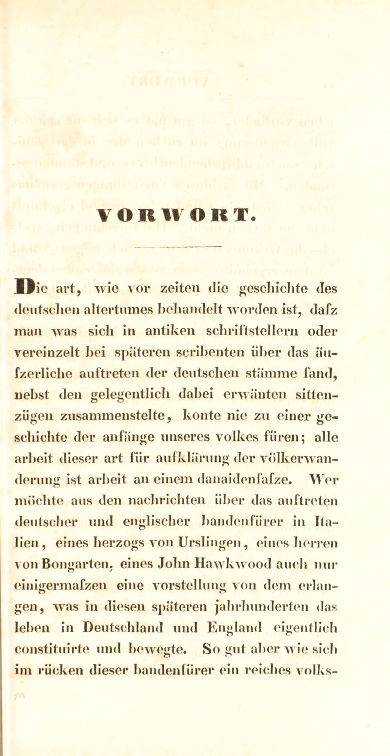 von WORT. »io art, wie vor Zeiten die geschichte des deutschen altertnmes behandelt worden ist, dafz man was sich in antiken Schriftstellern oder vereinzelt hei späteren scribenten über das nu- fzerliclie anftreten der deutschen stamme fand, nebst den gelegentlich dabei erwäuten sittcn- zügen zusammenstelte, konte nie zu einer ge- schichte der anfange unseres Volkes füren; alle arheit dieser art für aufklärung der volkerwan- derung ist arheit an einem danaidenfafze. Wer möchte aus den nachrichten über das anftreten deutscher und englischer handcnfürer in Ita- lien , eines herzogs von Urslingen, eines herren von Bongarten, eines John Hawkwood auch nur einigermafzen eine Vorstellung von dem erlan- o r» gen, was in diesen späteren jahrhunderten das leben in Deutschland und England eigentlich constituirte und bewegte. So gut aber wie sich im rücken dieser handenfürer ein reiches volks-