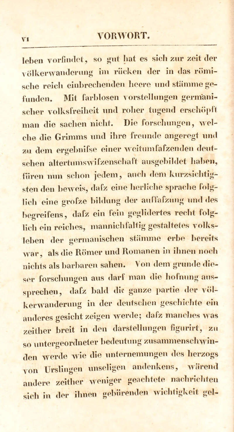 loben vorlindet, so gut bat es sieb zur zeit der Völkerwanderung im rücken der in das römi- sebe reich einbrechenden beere und stiinune ge- funden. Mit farblosen Vorstellungen germani- scher Volksfreiheit und roher tilgend erschöpf! man die Sachen nicht. Die Forschungen, wel- che die Grimms und ihre freunde angeregt und zu dem ergebnifse einer weitumfafzenden deut- schen altertumswifzenschaft ausgebildet haben, fiiren nun schon jedem, auch dem kurzsichtig- sten den beweis, dafz eine herliche spräche folg- lich eine grofze bildung der auffafzung und des becrreifens, dafz ein fein geglidertes recht folg- lieh ein reiches, mannichfaltig gestaltetes Volks- leben der germanischen stiinune erbe bereits war, als die Römer und Romanen in ilinen noch nichts als barharen sahen. Von dem gründe die- ser forschungen aus darf man die hofnung aus- sprechen, dafz bald die ganze partie der Völ- kerwanderung in der deutschen geschiehte ein anderes gesicht zeigen werde; dafz manches was zeither breit in den darstelhingen figurirt, zu so untergeordneter bedeutung zusamnienschwin- den werde wie die unternemungen des herzogs von Urslingen unseligen andenkens, wiireml andere zeither weniger geachtete naehrichten sich in der ihnen gebärenden Wichtigkeit gel-