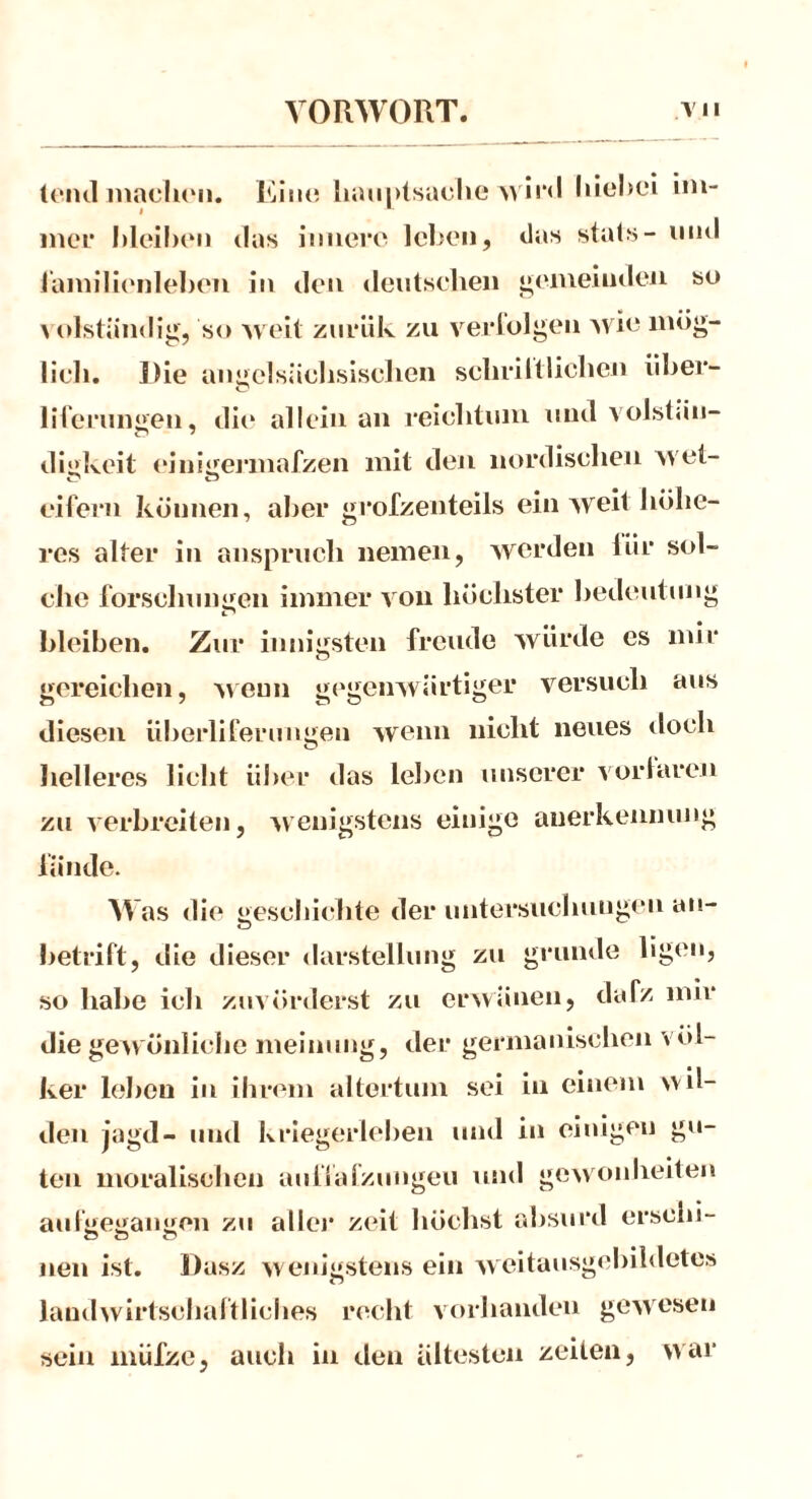 teiul machen. Ein« haunlsaohe wird im- i 1 mer bleiben das innere leben, das stats- ninl lämilienleben in den deutschen gemeinden so ^ olständig, so weit znrük zu verfolgen wie mög- lich. Die angelsächsischen selirilfliehen über- liferungen, die alleinan reichtum und volstän- digkeit einigennafzen mit den nordischen wet- eifern können, aber grofzenteils ein weit höhe- res alter in ansprucli nemen, werden liir sol- che forsclmngen immer von höchster bedeut ung bleiben. Zur innigsten freude würde es mir gereichen, wenn gegenwärtiger versuch aus diesen überlifernngeu wenn nicht neues doch helleres licht über das leben unserer vorlaren zu verbreiten, wenigstens einige anerkennung fände. Was die geschichte der Untersuchungen an— betritt, die dieser darstelliuig zu gründe ligen, so habe icli zuvörderst zu erwänen, dafz nur die gewönliche meinung, der germanischen Völ- ker leben in ihrem allertum sei in einem wil- den jagd- und kriegerleben und in einigen gu- ten moralischen auffafzungeu und gewonheiten aufgegangen zu aller zeit höchst absurd erscin- neu ist. Dasz wenigstens ein weitausgebildetes landwirtschaftliches recht vorhanden gewesen sein miifze, auch in den ältesten Zeiten, war