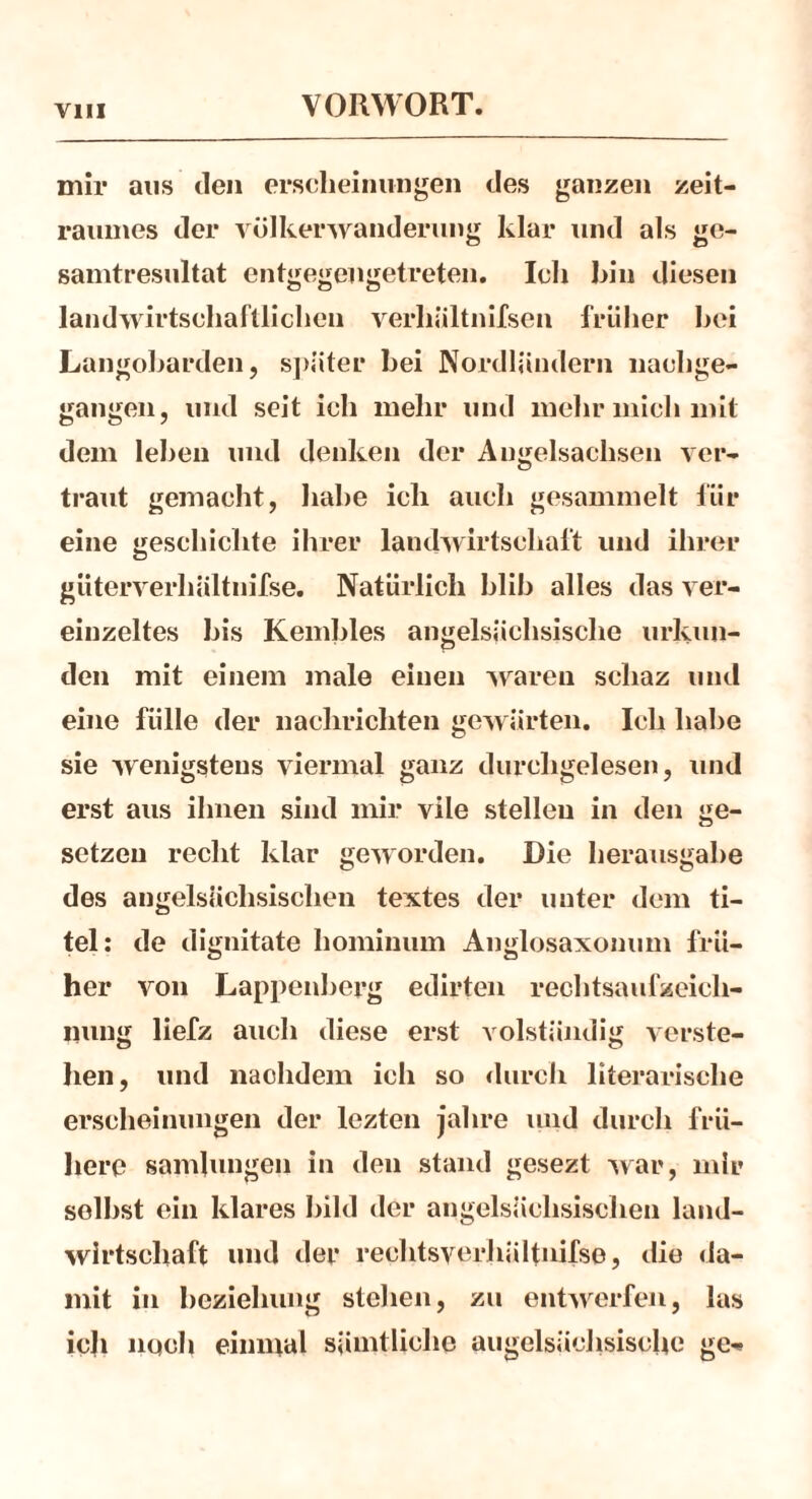 mir aus den ersclieinungen des ganzen Zeit- raumes der Völkerwanderung klar und als ge- samtresultat entgegengetreten. Ich bin diesen landwirtschaftlichen verhiiltnifsen früher hei Langobarden, später bei Nordländern nachge- gangen, und seit ich mehr und mehr mich mit dem leben und denken der Angelsachsen ver- traut gemacht, habe ich auch gesammelt für eine geschickte ihrer landwirtschaft und ihrer giiterverhältnifse. Natürlich blih alles das ver- einzeltes bis Kembles angelsächsische urkun- den mit einem male einen waren schaz und eine fülle der naehricliten gewürten. Ich habe sie wenigstens viermal ganz durchgelesen, und erst aus ihnen sind mir vile stellen in den ge- sctzeu recht klar geworden. Die herausgabe des angelsächsischen textes der unter dem ti- telt de dignitate liominum Anglosaxonum frü- her von Lappenberg edirten rechtsaufzeicli- iiung liefz auch diese erst volständig verste- hen, und naehdem ich so durch literarische ersclieinungen der lezten jalire und durch frü- here sambmgen in den stand gesezt war, mir seihst ein klares bild der angelsächsischen land- wirtschaft und der rechtsverhältnifse, die da- mit in beziehung stehen, zu entwerfen, las ich noch einmal sämtliche angelsächsische ge**