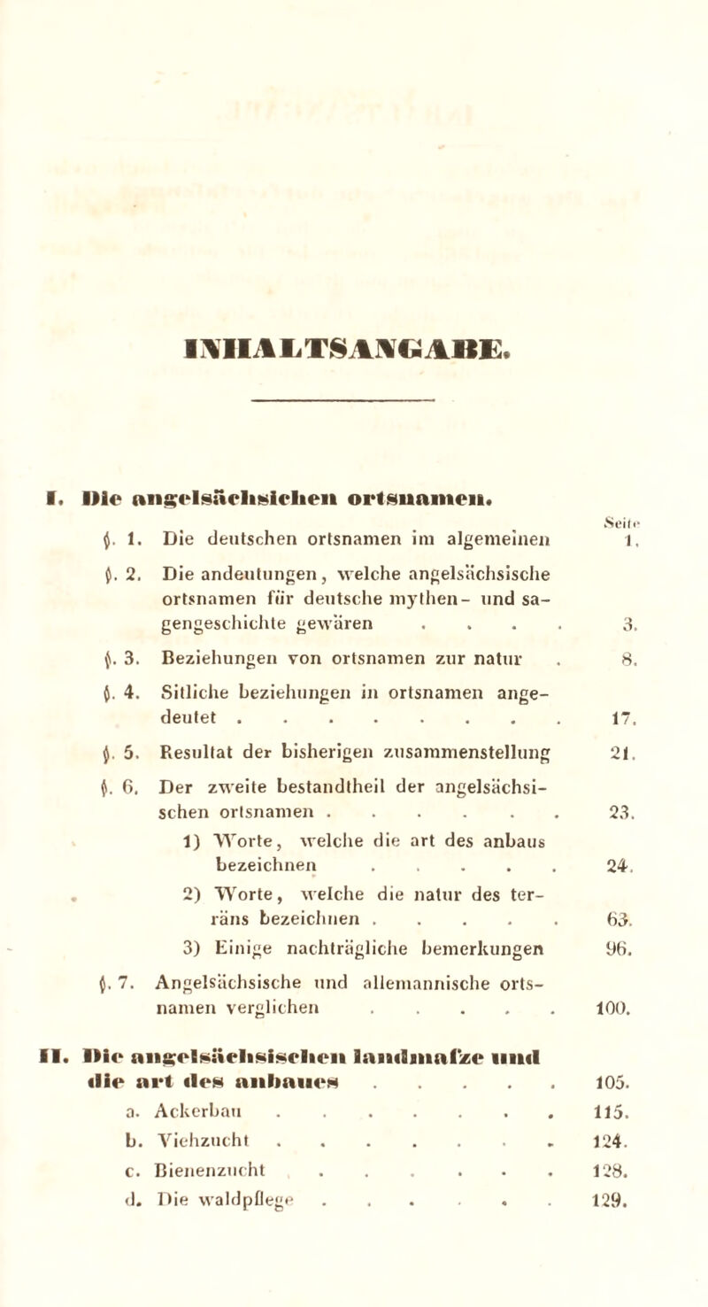 miALTSAIGABE I. Ille angHsuclisiclien orlsunmeiK. f. 1. Die deutschen Ortsnamen im algemeinen fceilr 1, 0. 2. Die andeutungen, welche angelsächsische Ortsnamen für deutsche mythen- und sa- gengeschichte gewären .... 3. f. 3. Beziehungen von Ortsnamen zur natur 8. 4. Sitliche beziehungen in Ortsnamen ange- deutet 17. $■ 5- Resultat der bisherigen Zusammenstellung 21. 6. Der zweite bestandtheil der angelsächsi- schen Ortsnamen ...... 23. 1) Worte, welche die art des anbaus bezeichnen 24, 2) Worte, welche die natur des ter- raus bezeichnen ..... 63. 3) Einige nachträgliche bemerkungen 96. $.7. Angelsächsische und allemannische Orts- namen verglichen ..... 100. II. Die ans;clsi«elisisclicii laiiiSninCz«1 uml «lie art ilen anhauem 105. a. Ackerbau 115. b. Viehzucht ....... 124. c. Bienenzucht 128. (J. Die waldpflege ... ... 129.