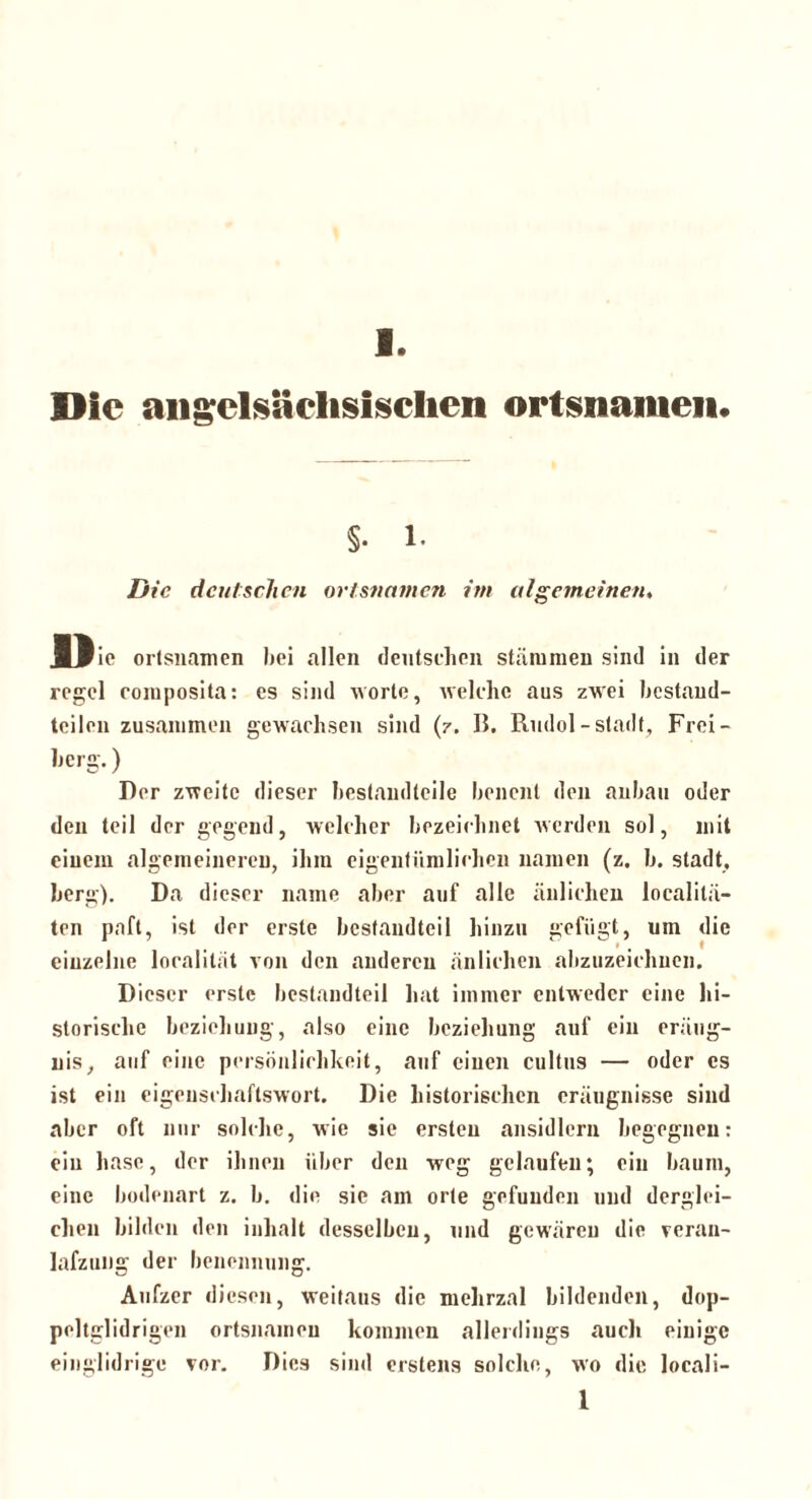Die angelsächsischen Ortsnamen« §. 1. Die deutschen Ortsnamen im algemeinen. BPic Ortsnamen hei allen deutschen stammen sind in der regel composita: es sind worte, welche aus zwei bcstand- teilen zusammen gewachsen sind (z. 15. Rudol-Stadt, Frei- herg.) Rer zweite dieser hestandteile henent den anhau oder den teil der gegend, welcher bezeichnet werden sol, mit einem algemeinereu, ihm eigentümlichen namen (z. h. Stadt, berg). Da dieser name aber auf alle änlichen localitä- ten paft, ist der erste hesfandtei 1 hinzu gefügt, um die einzelne localilät von den anderen änlichen abzuzeichnen. Dieser erste bcstandteil hat immer entweder eine hi- storische beziehung, also eine beziehung auf ein eräug- nis, auf eine Persönlichkeit, auf einen cultus — oder es ist ein eigenschaftswort. Die historischen eräugnisse sind aber oft nur solche, wie sie ersten ansidlcrn begegnen: ein hasc, der ihnen über den weg gelaufen; ein bäum, eine bodenart z. b. die sie am orte gefunden und derglei- chen bilden den inhalt desselben, und gewäreu die veran- lafzung der benennung. Aufzer diesen, weitaus die mehrzal bildenden, dop- peltglidrigen ortsnaineu kommen allerdings auch einige einglidrige vor. Dies sind erstens solche, wo die locali- l