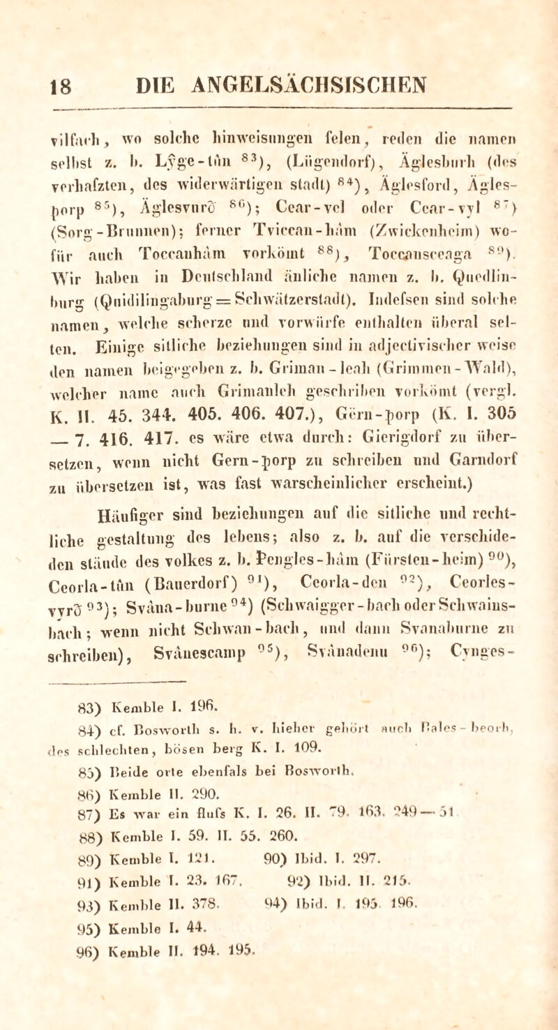 vilfach, wo solche Hinweisungen feien, reden die namen sellist z. I». Lyge-lun 83), (Lügendorf), Äglesburh (des verhafzten, des widerwärtigen stadt) 84), Äglesford, Ägles- porp 85), Äglesvuro 80); Cear-vcl oder Cear-vyl 87) (Sorg-Brunnen); ferner Tviccan-häm (Zwickenheim) wo- für auch Toccanham vorkömt 88j, Toecansceaga 80). Wir haben in Deutschland änlichc namen z. b. Qucdlin- bur,r (Quidilingaburg = Schwätzerstadt). Indefsen sind solche namen, welche scherze und vorwürfe enthalten liberal sel- ten. Einige sitliche beziehungen sind in adjectivischer weise den namen beigegeben z. b. Griman - leali (Grimmen -Wald), welcher namc auch Grimanleh geschriben vorkömt (vergl. K. II. 45. 344. 405. 406. 407.), Gcrn-porp (K. 1. 305 — 7. 416. 417. es wäre etwa durch: Gierigdorf zu über- setzen, wenn nicht Gern-porp zu schreiben und Garndorf zu übersetzen ist, was fast warscheinlichcr erscheint.) Häufi ger sind beziehungen auf die sitliche und recht- liche gestaltung des lebens; also z. b. auf die verschide- den stände des Volkes z. b. fcnglcs-lulm (Fürsten-heim) 90), Ceorla-tun (Bauerdorf) 9I), Ccorla-dcn 92), Ceorles- vvrü 93); Sväna-burne 94) (Schwaigger- bach oder Schwaius- bacli; wenn nicht Schwan-bach, und dann Svanaburne zu schreiben), Svänescamp °5), Svänadenu 9r>); Cvnges- 83) Kemble I. 196. 84) cf. Bosworth s. Ii. v. hiebei- gehört auch Haies - beorh, des schlechten, bösen berg K. I. 109. 83) Beide orte ebenfals bei Boswovlh. 86) Kemble II. 290. 87) Es Aval- ein flufs K. I. 26. II. 79. 163. 249—51 88) Kemble I. 59. II. 55. 260. 89) Kemble I. 121. 90) Ibid. I. 297. 91) Kemble I. 23. 167. 92) Ibid. 11. 215. 93) Kemble 11. 378. 94) Ibid. I 193- 196. 95) Kemblo I. 44. 96) Kemble II. 194. 195.