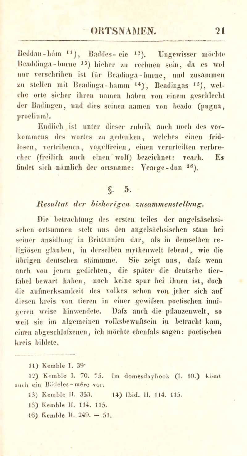Beddan-häm n), Baddes-eie ,3). Ungewisser möchte Beaddinga-hiirne 13) liiohcr zu rechnen sein, da es wol nur verselirihen ist für Beadinga-burne, und zusannnen zu stellen mit Beadinga-hamm u), Beadingas 15j, wel- elie orte sicher ihren namen haben von einem geschleckt der Badingen, und dies seinen namen von heado (pugna, proelium). Endlich ist unter dieser ruhrik auch noch des Vor- kommens des Wortes zu gedenken, welches einen frid- loscn, vertribenen, vogelfreien, einen verurteilten Verbre- cher (freilich auch einen wolf) bezeichnet: vcarh. Es findet sich nämlich der ortsnainc: Yearge-dun ir’). §• 5. Resultat, der bisherigen Zusammenstellung. Die betrachtung des ersten teiles der angelsäschsi- sclien Ortsnamen stelt uns den angelsächsischen stara hei seiner ansidlung in Briltannien dar, als in demselben re- ligiösen glauben, in derselben mythenweit lebend, wie die übrigen deutschen stämmme. Sie zeigt uns, dafz wenn auch von jenen gedichten, die später die deutsche tier— fabel bewart haben, noch keine spur bei ihnen ist, doch die aufmerksamkeit des Volkes schon von jeher sich auf diesen kreis von tieren in einer gewifsen poetischen inni- geren weise hinwendete. Dafz auch die pfiauzcnwclt, so weit sic im algemeinen volksbewuftsein in betracht kam, eiiren abgeschlofzenen, ich möchte ebenfals sagen: poetischen kreis bildete. 11) Kemble I. 39 12) Kemble I. 70. 75. Im rlomesdaybook (I. 10.) körnt auch ein Badeies-mere vor. 15) Kemble II. 114. 115. 16) Kemble II. 249. - 51.