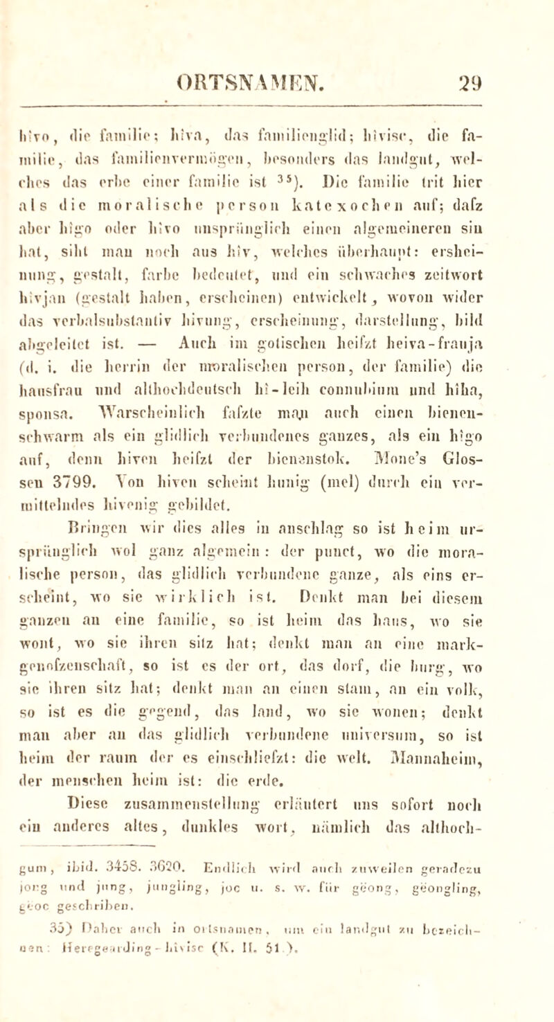 liivo, die fainilie; liiva, das faniilionglid; hivisc, die fa- inilic, das familienvermogcn, besonders das landgut, 'wel- ches das erhc einer fainilie ist 35). I)ic fainilie trit liier als die moralische person katexochen auf; dafz aber higo oder hivo iinspriiiiglich einen algeiueineren sin hat, sihl mau noch ans hiv, welches überhaupt: ersliei- nung, gestalt, färbe bedeutet, und ein schwaches Zeitwort hivjan (gestalt haben, erscheinen) entwickelt, wovon wider das Verbalsubstantiv hivung, erscheinung, darstellung, bild abgeleitet ist. — Auch im gotischen heifzt heiva-frauja (d. i. die herein der moralischen person, der fainilie) die, hansfrau und althochdeutsch hi-leih conniibium und hiha, sponsa. Warscheinlich falzte maju auch einen bienen- schwarm als ein glidlich verbundenes ganzes, als ein h!go auf, denn hiven heifzt der bienenstok. Mone’s Glos- sen 3799. ^ on hiven scheint hunig (inel) durch ein ver- mittelndes hivenig gebildet. Bringen wir dies alies in anschlag so ist heim ur- sprünglich wol ganz algemein : der punct, wo die mora- lische person, das glidlich verbundene ganze, als eins er- scheint, wo sie wirklich ist. Denkt man bei diesem ganzen an eine fainilie, so ist heim das haus, wo sie wont, wo sie ihren sitz hat; denkt man an eine mark- gcnnfzenscliaft, so ist es der ort, das dorf, die bürg, wo sie ihren sitz hat; denkt man an einen slam, an ein volle, so ist es die gegend, das land, wo sie wonen; denkt man aber an das glidlich verbundene Universum, so ist heim der raum der es einschliefzt: die weit. lUnnnaheim, der mensrhen heim ist: die erde. Diese Zusammenstellung erläutert uns sofort noch ein anderes altes, dunkles wort, nämlich das allhoch- gum, ibid. 3458. 3620. Endlich wird auch zuweilen geradezu jong und jung, jungling, joc ti. s. w. für geong, geongling, geoc gesellrilien. 35) Daher auch in Ortsnamen . um ein landgut zu bezeich- nen Herfgemding - lii\isc (K. II. 51 ).