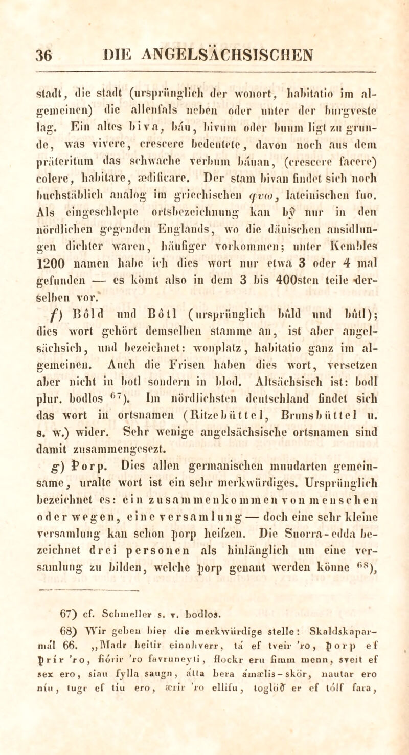 Stadt, die stadt (ursprünglich der wonort, hahitatio im ai- gemeinen) die allenfals neben oder unter der burgvestc lag. Ein altes biva, bau, bivum oder bniim ligt zu grün- de, was vivere, creseerc bedeutete, davon noch aus dem prätcritum das sehwaelie verbum bauan, (ereseere facere) colere, habitare, aedificare. Der stam bivan findet sieh noch buchstäblich analog im griechischen qvio, lateinischen fuo. Als eingeschlcpte ortsbezeichnung kan by nur in den nördlichen gegenden Englands, wo die dänischen ansidlun- gen dichter waren, häufiger Vorkommen; unter Kembles 1200 namen habe ich dies wort nur etwa 3 oder 4 mal gefunden — cs körnt also in dein 3 bis 400sten teile ■der- selben vor. f) Bold und Bötl (ursprünglich buhl und bull); dies wort gehört demselben stamme an, ist aber angcl- sächsich, und bezeichnet: wonplatz, hahitatio ganz im al- gemeineu. Auch die Frisen haben dies wort, versetzen aber nicht in botl sondern in blöd. Altsächsisch ist: bodl plur. bodlos °7). Im nördlichsten deutschland findet sich das wort in Ortsnamen (Ritzebiit t e 1, Brunsbüttel u. s. w.) wider. Sehr wenige angelsächsische Ortsnamen siud damit zusammengesezt. g) Borp. Dies allen germanischen muudarten gemein- same, uralte wort ist ein sehr merkwürdiges. Ursprünglich bezeichnet cs: ein zu sammcnko mm envon m en schen oder wegen, eine versam 1 ung — doch eine sehr kleine versainluiig kan schon porp heifzen. Die Suorra-edda be- zeichnet drei personell als hinlänglich um eine ver- samlung zu bilden, welche jiorp genant werden könne <is), 67) cf. Schindler s. v. bodlos. 68) Wir geben hier die merkwürdige stelle: Skaldskapar- mäl 66. ,,Madr heilir einnhverr, ta ef tveir ’ro, £ o r p ef f r l r ’ro, fiörir ’ro favruneyli, flockt- ertt fimin nienn, sveit ef sex ero, siait fy 11a saugn , alta bera a’inaelis - skör, nautar ero niu, lugt- cf liu ero, JCtit ’ro ellifu, loglöö' er ef tölf fara,