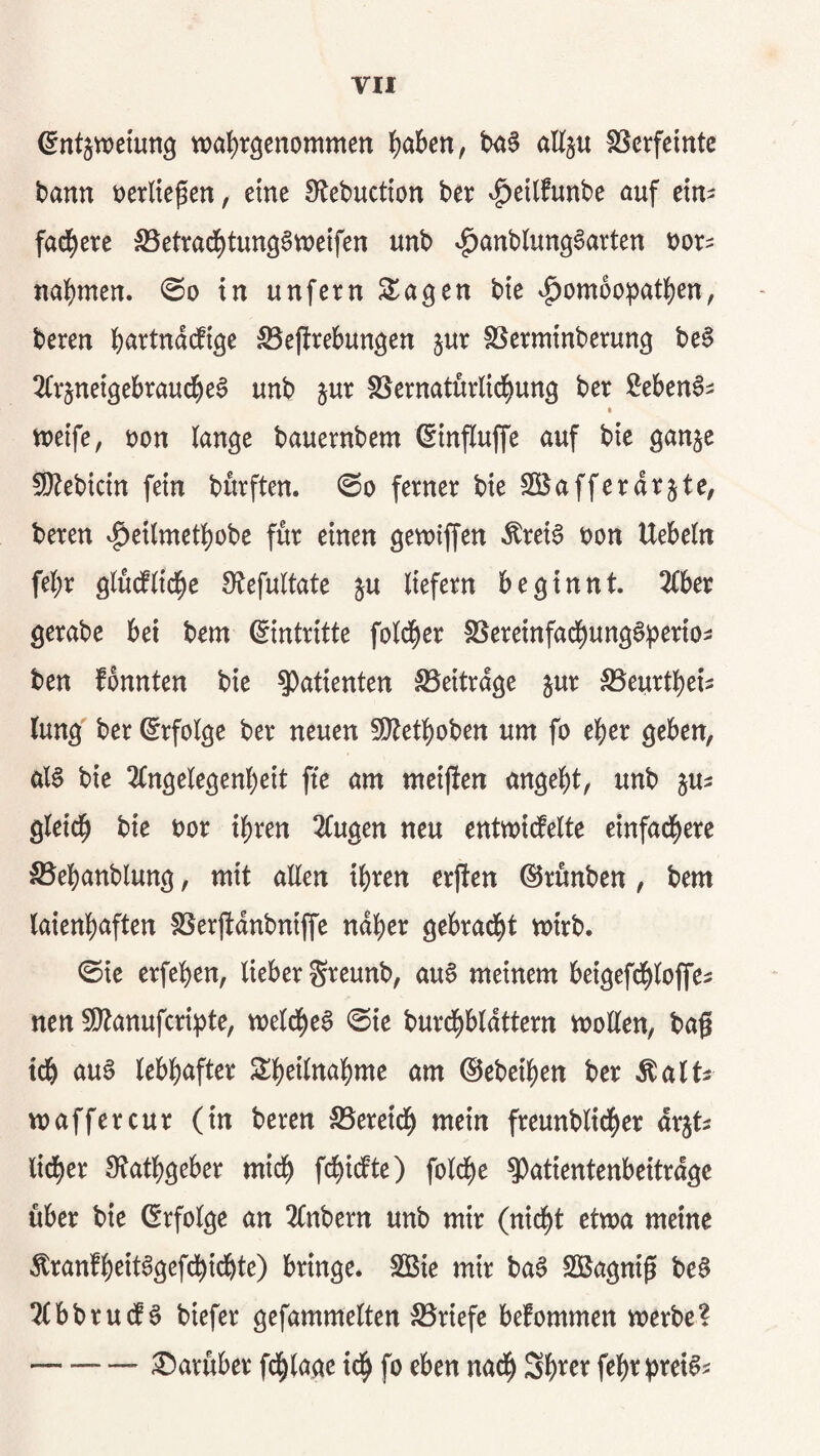 VH ^ntjwemng wa{)röenommen ^)aben, allju SScrfeinte bann mlk^cn, eine Olebuctton ber ^^cilfnnbe auf etn^ fad^cre S5etra(^tun96wcifen unb ^^anblun^^arten t)or^ na{)men. 0o in unfern S^a^en bte <^om6o^3at()en, beren i)artnd(fi^e ^cjlrebungcn jur SSerminberung be§ 2(rjnet9ebrau(^e6 unb jur föernatürlid^un^ ber MenS^ n)eife, öon ian^e bauernbem ©influffe auf bte ganjc 5}^ebtctn fein bürften. @o ferner bie SÖJafferdrjte, beren ^eilmetljobe für einen gewtffen ^rei6 t)on Uebein fei)r giüdfiid^e Ülefultate ju liefern beginnt. 2(ber gerabe bei bem (Eintritte fold^er SSereinfad^ung0b^^io> ben fbnnten bie 9)atienten S5eitrdge jur S5eurtbei^ lung ber Erfolge ber neuen S!}tet^)oben um fo eher geben, aB bie 3(ngelegenl)eit fte am meijten angebt, unb ju^ gleich bie t)or ihren 2Cugen neu entmicfelte einfachere S5ebanblung, mit aEen ihren erften ©rünben, bem laienhaften fßerftdnbnijf'e ndher gebracht mtrb. ©ie erfehen, lieber S^^eunb, au6 meinem beigefdhlojfes nen ^Otanufcriipte, melcheS 0ie burchbldttern moEen, bag ich auö lebhafter Sheilnahme am ©ebeihen ber ^alts maffercur (in beren SSereich freunblicher drjts lidher 0tathgeber mich fd^idte) foldhe ^atientenbeitrdgc über bie (Erfolge an 2(nbern unb mir (nicht etwa meine tonfh^it^gefchichte) bringe* SÖBie mir ba^ SBagnig be§ 2(bbru(f 6 biefer gefammelten :^riefe bekommen werbe? -:0arüber fd^lage ich Shi^^^ fehrt)m^i