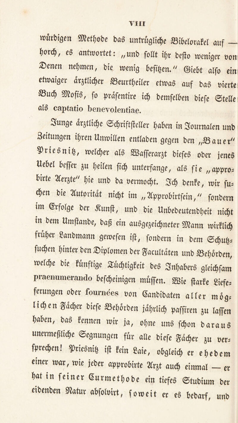 »ütbigm sKet^)ebc ba« untrfiglid^c IBibetorafer auf — f)orc^, es antwortet: „unb foltt t^)v befio wentger oon ®enen bie wenig befi^en. ©iebt alfo ein etwaiger drjttid^er ffieurtbeiter etwas auf baS »iertei ®ucb 5KoftS, fo präfentirc icb bemfelben biefe ©tette ölS captatio beiievoleiitiae. .x5un^e ar^itltd^e ^d^xiftfttUex |)aben tn Sournalen unb Seitungen ihren Unwillen entlaben gegen ben „IBaucr 9)ricSnig, wetd)cr alS SBaferarät biefeS ober jenes Uebel beffer ju beiten ffcb unterfange, ats fie „appro^ birte SCerjte bie unb ba »ermoebt. Seb ben!e, wir fu= bben bie JCutoritdt nicht im „Jtpprobirtfein, fonbern im erfolge ber Äunji, unb bie Unbebeutenbbeit nicht in bem Umfianbe, baft ein auSgejeiebneter fOtann wirflicb früher ganbmann gewefen i(i, fonbern in bem ©cbub= fu^en hinter ben ®i^>[omen ber gacultdten unb SSebörben, welche bie fünftige Suebtigfeit beS Inhabers gleicbfam praenumerando befebeinigen müjfen. 2Bie flarfe fiiefe= ferungen ober fournees üon ßanbibaten alter m6g= lieben Sdeber biefe «ebörben jdbrlicb pafftren 3U taffen haben, baS fennen wir ja, ohne unS febon barauS unermeplicbc Segnungen für aüe biefe gdeber ju oer. fpreeben! ^rieSnib ift fein ßaie, obgleich er ehebern einer war, wie jeber approbirte 2(rät auch einmal — er hat in feiner ßurmethobe ein tiefeS ©tubium ber eibenben 9latur abfoloirt, foweit et cS bebarf, unb