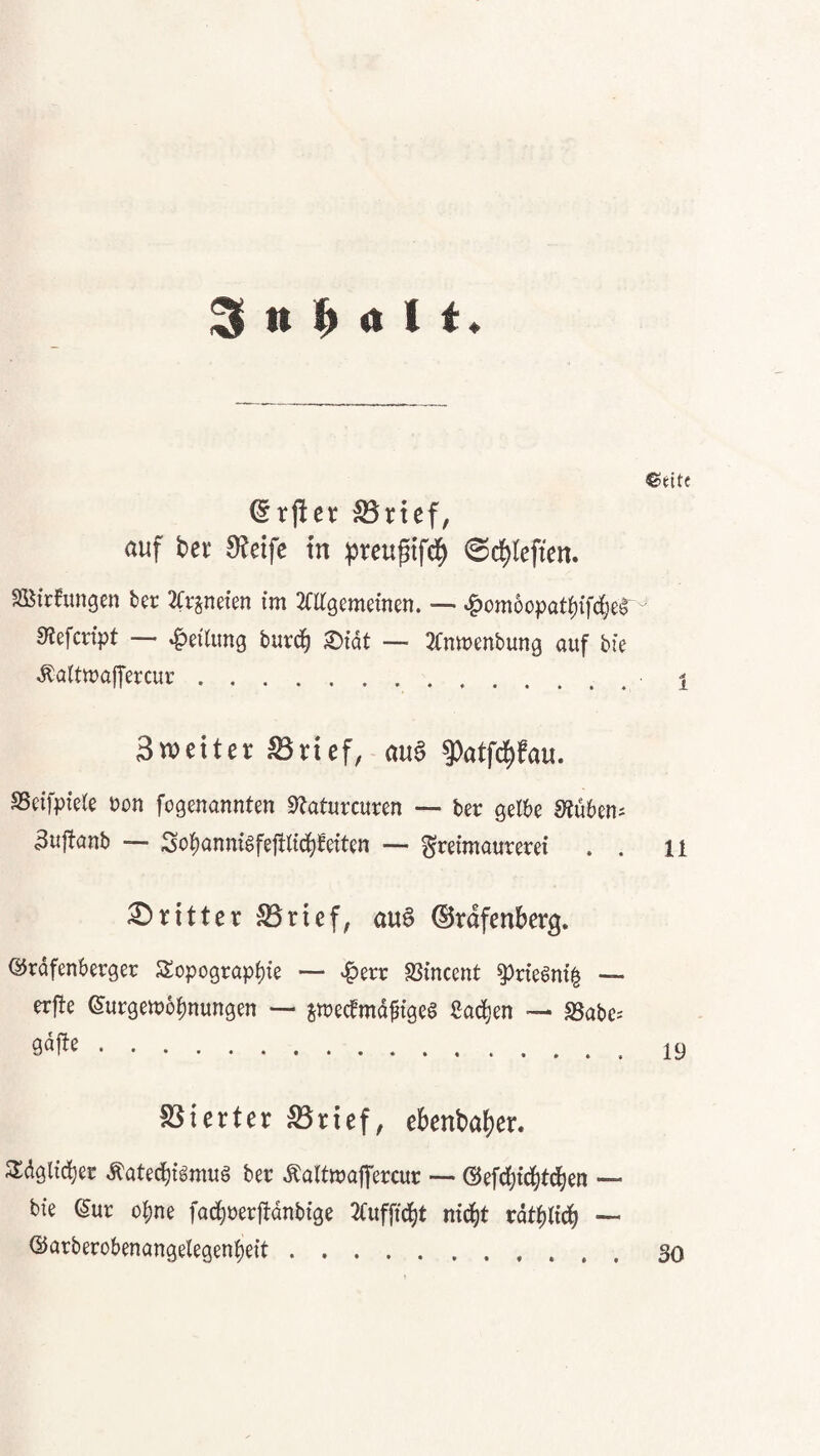 ^ n 1^ a 1 ©eite ^rjier ®rtef, auf bei: 9?eife tu ^reuptfd^ 0c^(eften. S[Bfrfungm bcr 2fv^ne{en im Mgememen. — ^omoopat^if^e^ sRefcnpt — Leitung burd^ ®tdt -- 2fmt)enbun9 auf bk Äaltmaffercur. i Sweiter SSvicf, aua 9)atfd^fau. SSeifpieie bon fogenannten «^aturcuren — bet gelbe Stuben; 3uftanb — Sol)anm6fe|tlt^ee{ten — Freimaurerei . . 11 ;0ritter S3rief, auö ©rdfenberg. Qirdfenberger Sopograp^ie — -:^err SSincent ^rie^ni^ — erfte ©urgemo^nungen — jmecemdfigcs ßac^en •— SSabe^ .19 föierter ^rief, eBenbafier. Sldglic^er ^atec{)igmu§ ber Äaltmaffercur — @efd)ic|td)en — bie (5ur ohne fac^rerfidnbige 2(uf[t(^t ni^t rdt^lid^ — ®arberobenangelegenf)eit...30