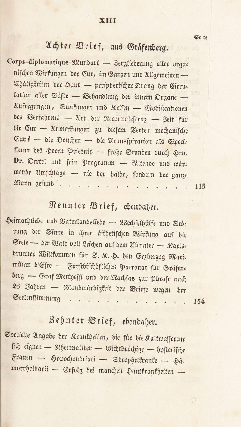 xirr 2(c^)tcv ^rtef, au^ ©rdfenberg. Corps-diplomatique-srnunbart — ^erglieberung oUet: oxQa- nifd^cn SSStr^ungen ber (5ur, tm ©anjen unb Mgemeinen — S|)dttg0eften ber «^aut •— pertp|)ertfc^er ^rang ber ßircus lötion aller ©dfte —* SSe^anblung ber innern Organe —^ 2Cufregungen, (Stockungen unb Ärtfen — SOlobtficattonen beä ajerfa^reng — 7Cvt ber S^econoalefcenj — 3eit für bte ©ur — 2fnmerkungen ju biefem Serte t mec^anifd^e (5ur? — bte Oouc^en — bte Srangfpiratton aU (Spect-- ficum beö »^errn ^rte^nt§ — frol)e Stunben burd^ ^m. Dr. Oertel unb fern Programm — kdltenbe unb tudr^ nienbe Umfd^ldge — nie ber ^albe^ fonbern ber ganje 50tann gefunb. 3^cunter S5rief, ebenba^)er. 'f>eimatf)ltebe unb SSaterlanböltebe — SSedl)fel^ülfe unb 0t6; rung ber (Sinne in ifirer d{ff)ettfd)en «Wirkung auf bie ©eele berSÖalb roll Cetd^en auf bem 3fltoater ■— ^arlö* brunner Sßiakommen für (S. ben ©rj^erjog sotarf^ mtlian b’@|!e — gürj!6tfcf)6flid^e§ Patronat für ©rdfen« 6erg ©raf gjtettpeffi unb ber Sltad^fa^ jur ^^rafe na^ 26 ^a^ren ©laubtrürbigkeit ber SSriefe wegen ber ©eelenjtimmung. Sel^nter S5rtef, ebenba^jer. (SpecielTe 2Cngabe ber Ärank|)eiten, bie für bie Äaltwaffercur ftc^ eignen ~ St^eumatiker — ©i^tbrüc^ige — l)pfterif^c grauen ^f)ppocbonbriaci — 0krop^elkranke — ^dc morr^oibarii ©rfolg bei mand}en «Hautkrankheiten —